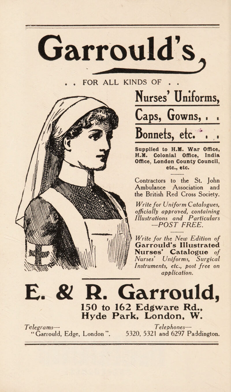 Garrould’s . . FOR ALL KINDS OF . . Nurses Uniforms, Caps, Gowns, . . Bonnets, etc. . . Supplied to H.M. War Office, H.M, Colonial Office, India Office, London County Council, etc., etc. Contractors to the St. John Ambulance Association and the British Red Cross Society. Write for Uniform Catalogues, officially approved, containing Illustrations and Particulars -POST FREE. Write for the New Edition of GarroulcTs Illustrated Nurses’ Catalogue of Nurses’ Uniforms, Surgical Instruments, etc., post free on application. E. 81 R. Garrould, 150 to 162 Edgware Rd., Hyde Park, London, W. Telegrams— “ Garrould, Edge, London ”. Telephones— 5320, 5321 and 6297 Paddington.