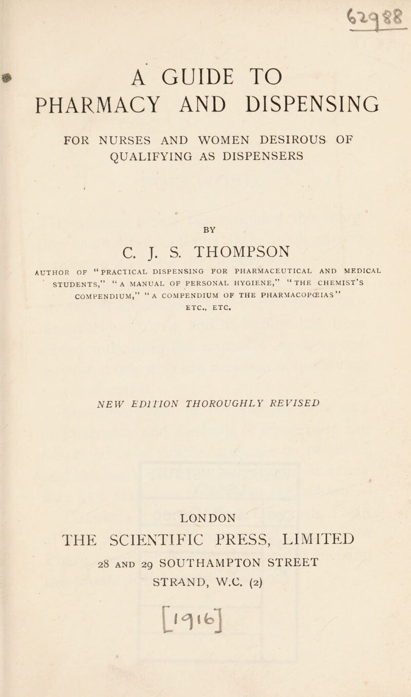 A GUIDE TO PHARMACY AND DISPENSING FOR NURSES AND WOMEN DESIROUS OF QUALIFYING AS DISPENSERS BY C. J. S. THOMPSON AUTHOR OF “PRACTICAL DISPENSING FOR PHARMACEUTICAL AND MEDICAL STUDENTS,” “A MANUAL OF PERSONAL HYGIENE,” “THE CHEMIST’S COMPENDIUM,” “A COMPENDIUM OF THE PHARMACOPCEIAS ” ETC., ETC. NEW EDITION THOROUGHLY REVISED LONDON THE SCIENTIFIC PRESS, LIMITED 28 and 29 SOUTHAMPTON STREET STRAND, W.C. (2)