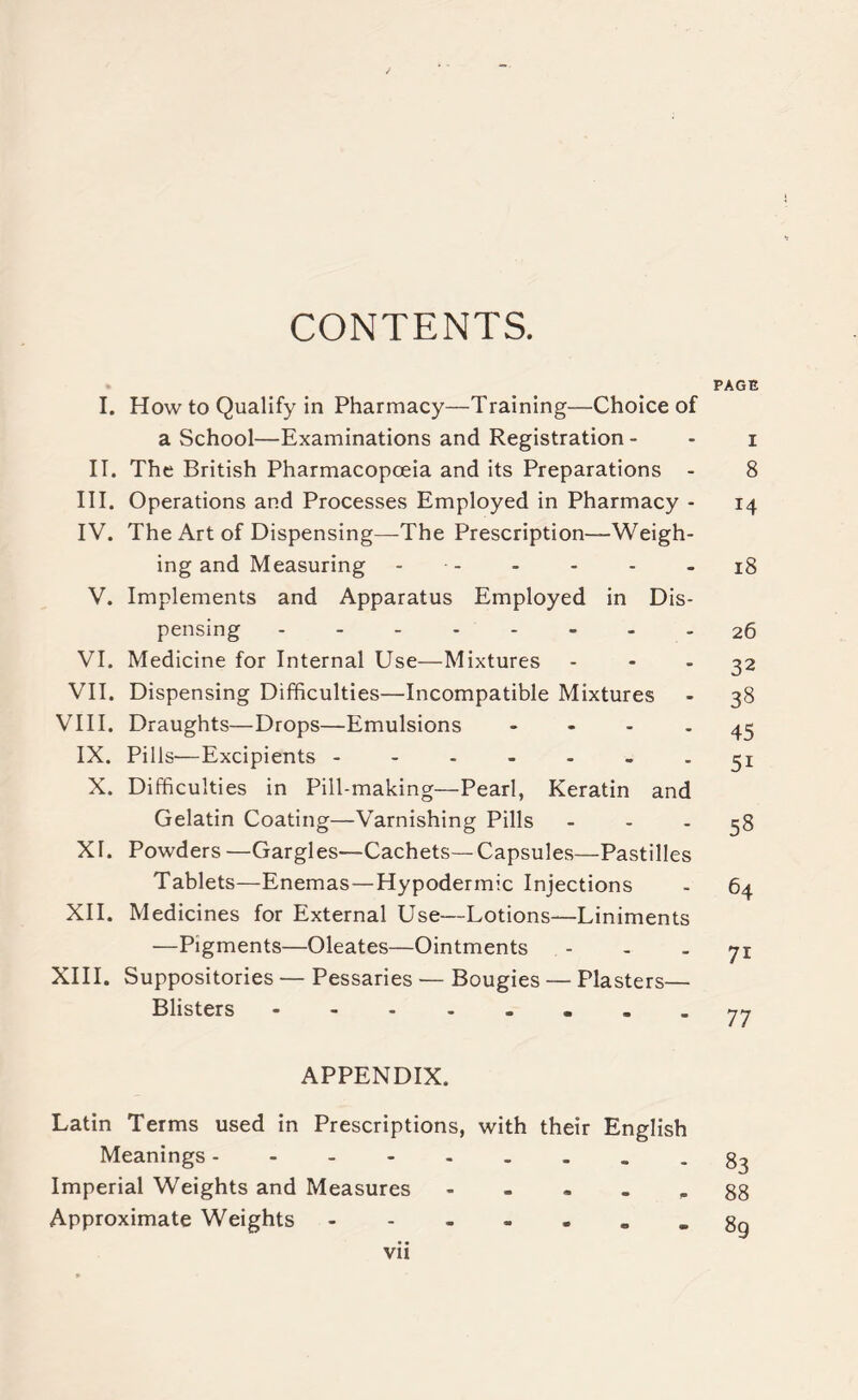 CONTENTS. PAGE I. How to Qualify in Pharmacy—Training—Choice of a School—Examinations and Registration - - i II. The British Pharmacopoeia and its Preparations - 8 III. Operations and Processes Employed in Pharmacy - 14 IV. The Art of Dispensing—The Prescription-—Weigh- ing and Measuring - - - - - 18 V. Implements and Apparatus Employed in Dis- pensing 26 VI. Medicine for Internal Use—Mixtures - - - 32 VII. Dispensing Difficulties—Incompatible Mixtures - 38 VIII. Draughts—Drops—Emulsions 45 IX. Pills—Excipients ------- 31 X. Difficulties in Pill-making—Pearl, Keratin and Gelatin Coating—Varnishing Pills 38 XI. Powders —Gargles—Cachets—Capsules—Pastilles Tablets—Enemas—Hypodermic Injections - 64 XII. Medicines for External Use—Lotions—Liniments —Pigments—Oleates—Ointments - - - 71 XIII. Suppositories — Pessaries — Bougies — Plasters— Blisters .-.77 APPENDIX. Latin Terms used in Prescriptions, with their English Meanings 83 Imperial Weights and Measures g8 Approximate Weights gg vii