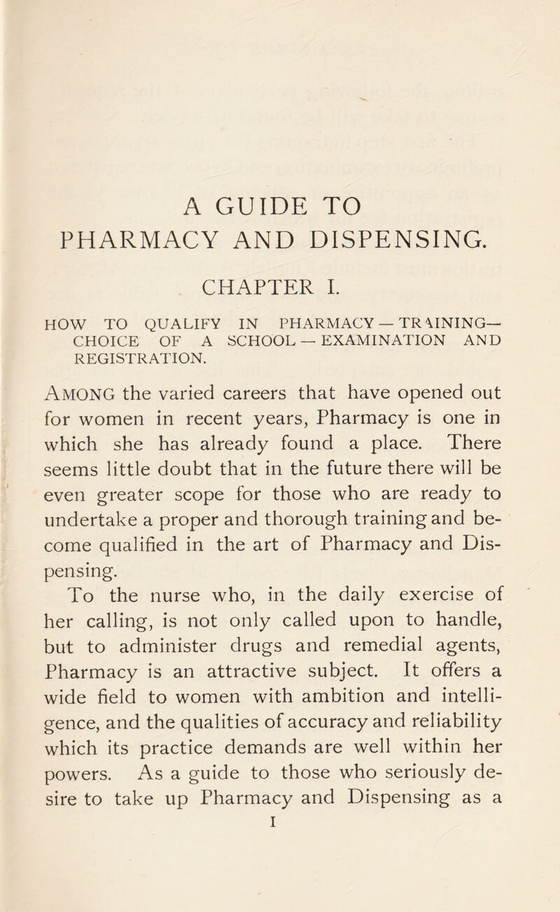 PHARMACY AND DISPENSING. CHAPTER I. HOW TO QUALIFY IN PHARMACY — TR\INING— CHOICE OF A SCHOOL — EXAMINATION AND REGISTRATION. AMONG the varied careers that have opened out for women in recent years, Pharmacy is one in which she has already found a place. There seems little doubt that in the future there will be even greater scope for those who are ready to undertake a proper and thorough training and be- come qualified in the art of Pharmacy and Dis- pensing. To the nurse who, in the daily exercise of her calling, is not only called upon to handle, but to administer drugs and remedial agents, Pharmacy is an attractive subject. It offers a wide field to women with ambition and intelli- gence, and the qualities of accuracy and reliability which its practice demands are well within her powers. As a guide to those who seriously de- sire to take up Pharmacy and Dispensing as a