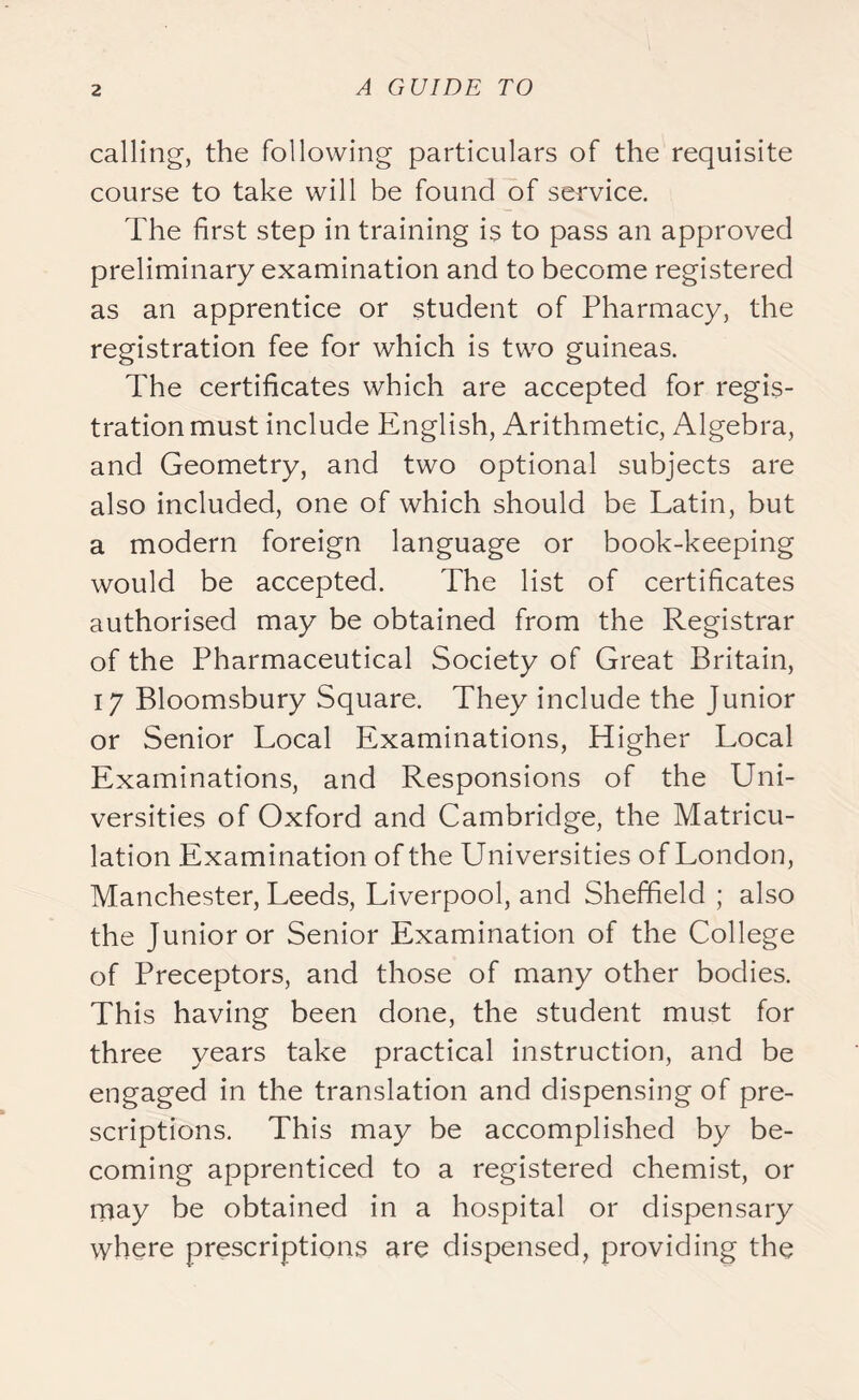 calling, the following particulars of the requisite course to take will be found of service. The first step in training is to pass an approved preliminary examination and to become registered as an apprentice or student of Pharmacy, the registration fee for which is two guineas. The certificates which are accepted for regis- tration must include English, Arithmetic, Algebra, and Geometry, and two optional subjects are also included, one of which should be Latin, but a modern foreign language or book-keeping would be accepted. The list of certificates authorised may be obtained from the Registrar of the Pharmaceutical Society of Great Britain, 17 Bloomsbury Square. They include the Junior or Senior Local Examinations, Higher Local Examinations, and Responsions of the Uni- versities of Oxford and Cambridge, the Matricu- lation Examination of the Universities of London, Manchester, Leeds, Liverpool, and Sheffield ; also the Junior or Senior Examination of the College of Preceptors, and those of many other bodies. This having been done, the student must for three years take practical instruction, and be engaged in the translation and dispensing of pre- scriptions. This may be accomplished by be- coming apprenticed to a registered chemist, or may be obtained in a hospital or dispensary where prescriptions are dispensed, providing the