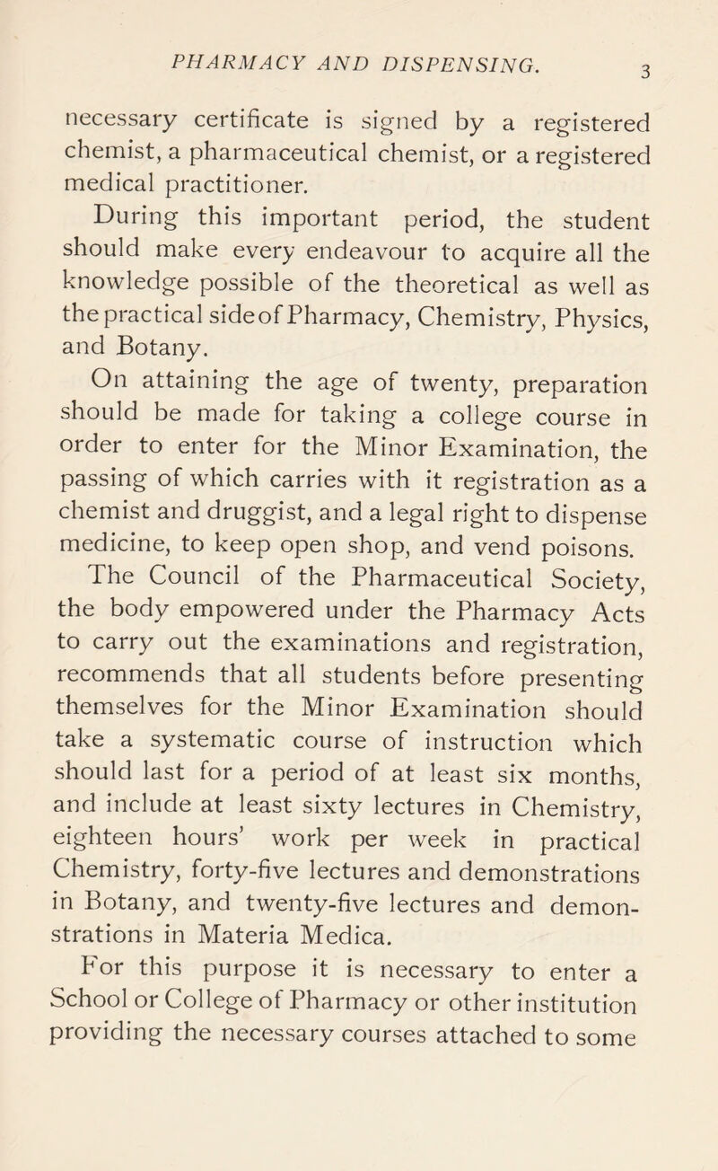 3 necessary certificate is signed by a registered chemist, a pharmaceutical chemist, or a registered medical practitioner. During this important period, the student should make every endeavour to acquire all the knowledge possible of the theoretical as well as the practical sideof Pharmacy, Chemistry, Physics, and Botany. On attaining the age of twenty, preparation should be made for taking a college course in order to enter for the Minor Examination, the passing of which carries with it registration as a chemist and druggist, and a legal right to dispense medicine, to keep open shop, and vend poisons. The Council of the Pharmaceutical Society, the body empowered under the Pharmacy Acts to carry out the examinations and registration, recommends that all students before presenting themselves for the Minor Examination should take a systematic course of instruction which should last for a period of at least six months, and include at least sixty lectures in Chemistry, eighteen hours’ work per week in practical Chemistry, forty-five lectures and demonstrations in Botany, and twenty-five lectures and demon- strations in Materia Medica. P'or this purpose it is necessary to enter a School or College of Pharmacy or other institution providing the necessary courses attached to some