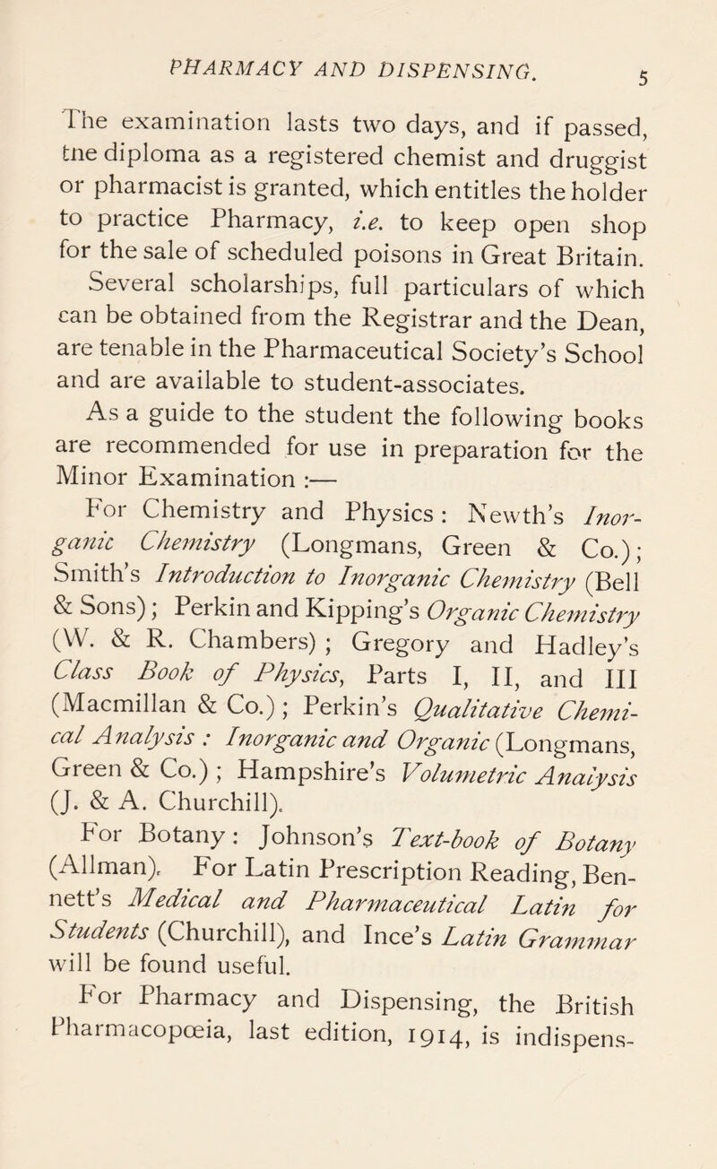 The examination lasts two days, and if passed, tne diploma as a registered chemist and druggist or pharmacist is granted, which entitles the holder to practice Pharmacy, i.e. to keep open shop for the sale of scheduled poisons in Great Britain. Several scholarships, full particulars of which can be obtained from the Registrar and the Dean, are tenable in the Pharmaceutical Society’s School and are available to student-associates. As a guide to the student the following books are recommended for use in preparation for the Minor Examination :— For Chemistry and Physics: Newth’s Inor- ganic Chemistry (Longmans, Green & Co.); Smith’s Introduction to Inorganic Chemistry (Bell & Sons); Perkin and Kipping’s Organic Chemistry (W. & R. Chambers); Gregory and Hadley’s Class Book of Physics, Parts I, II, and III (Macmillan & Co.); Perkin’s Qualitative Chemi- cal Analysis : Inorganic and Organic (Longmans, Green & Co.) ; Hampshire’s Volumetidc Analysis (J. & A. Churchill). For Botany: Johnson’s Text-book of Botany (Allman). For Latin Prescription Reading, Ben- nett’s Medical and Pharmaceutical Latin for Students (Churchill), and Ince’s Latin Grammar will be found useful. P or Pharmacy and Dispensing, the British Pharmacopoeia, last edition, 1914* is indispens-