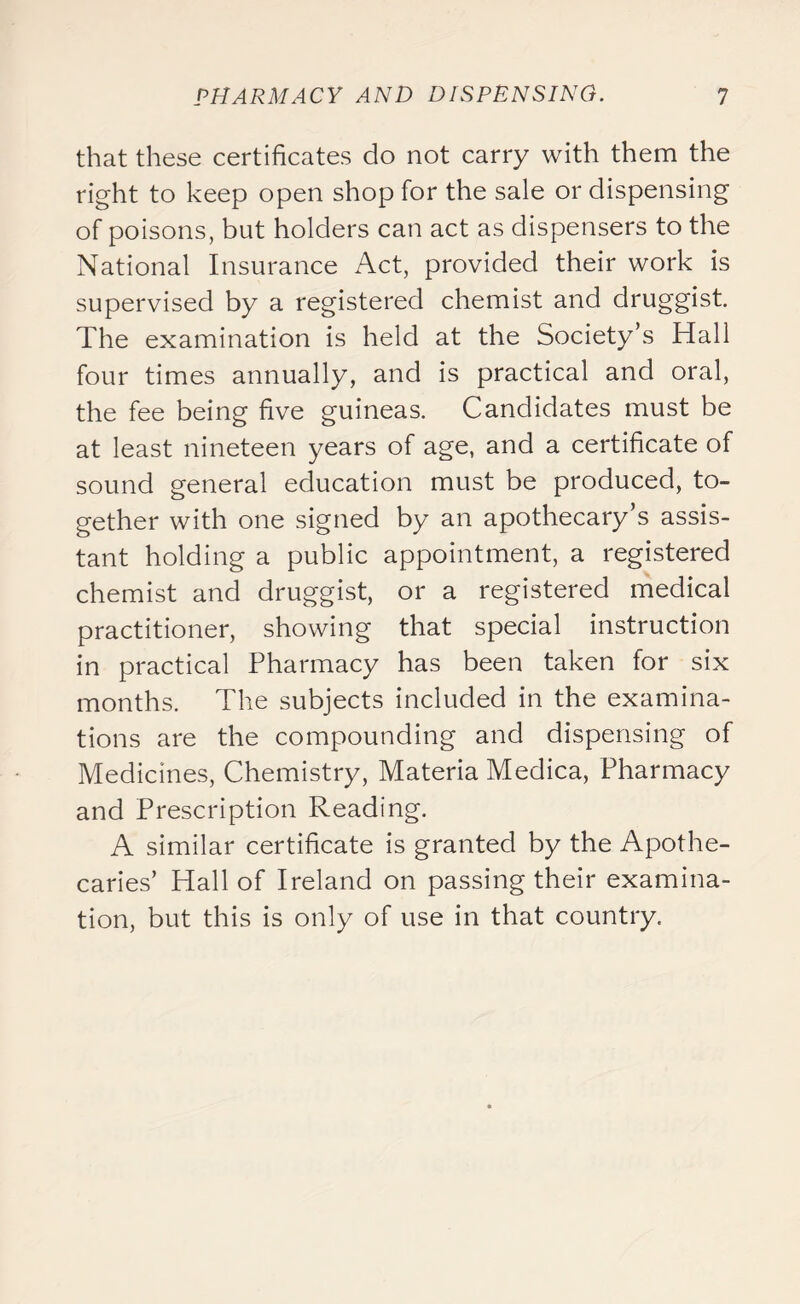 that these certificates do not carry with them the right to keep open shop for the sale or dispensing of poisons, but holders can act as dispensers to the National Insurance Act, provided their work is supervised by a registered chemist and druggist. The examination is held at the Society’s Hall four times annually, and is practical and oral, the fee being five guineas. Candidates must be at least nineteen years of age, and a certificate of sound general education must be produced, to- gether with one signed by an apothecary s assis- tant holding a public appointment, a registered chemist and druggist, or a registered medical practitioner, showing that special instruction in practical Pharmacy has been taken for six months. The subjects included in the examina- tions are the compounding and dispensing of Medicines, Chemistry, Materia Medica, Pharmacy and Prescription Reading. A similar certificate is granted by the Apothe- caries’ Hall of Ireland on passing their examina- tion, but this is only of use in that country.