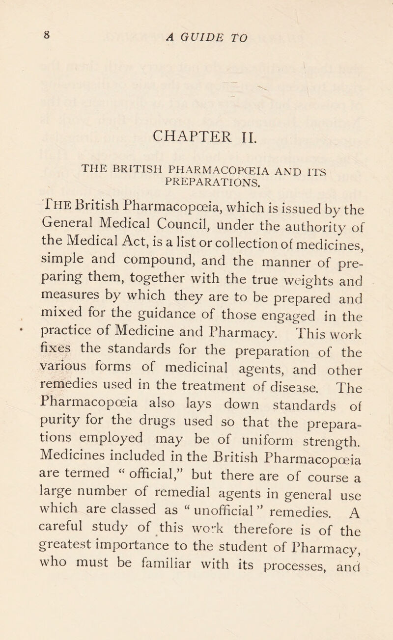 CHAPTER II. THE BRITISH PHARMACOPOEIA AND ITS PREPARATIONS. The British Pharmacopoeia, which is issued by the General Medical Council, under the authority of the Medical Act, is a list or collection of medicines, simple and compound, and the manner of pre- paring them, together with the true weights and measures by which they are to be prepared and mixed for the guidance of those engaged in the practice of M^edicine and Pharmacy. Phis work fixes the standards for the preparation of the various forms of medicinal agents, and other remedies used in the treatment of disease. The Pharmacopoeia also lays down standards of purity for the drugs used so that the prepara- tions employed may be of uniform strength. Medicines included in the British Pharmacopoeia are termed “ official,” but there are of course a large number of remedial agents in general use which are classed as “ unofficial ” remedies. A careful study of this work therefore is of the greatest importance to the student of Pharmacy, who must be familiar with its processes, and