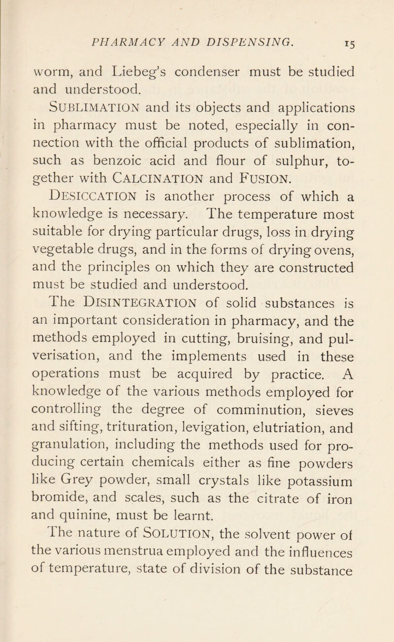 worm, and Liebeg’s condenser must be studied and understood. Sublimation and its objects and applications in pharmacy must be noted, especially in con- nection with the official products of sublimation, such as benzoic acid and flour of sulphur, to- gether with Calcination and Fusion. Desiccation is another process of which a knowledge is necessary. The temperature most suitable for drying particular drugs, loss in drying vegetable drugs, and in the forms of drying ovens, and the principles on which they are constructed must be studied and understood. The Disintegration of solid substances is an important consideration in pharmacy, and the methods employed in cutting, bruising, and pul- verisation, and the implements used in these operations must be acquired by practice. A knowledge of the various methods employed for controlling the degree of comminution, sieves and sifting, trituration, levigation, elutriation, and granulation, including the methods used for pro- ducing certain chemicals either as fine powders like Grey powder, small crystals like potassium bromide, and scales, such as the citrate of iron and quinine, must be learnt. I he nature of Solution, the solvent power of the various menstrua employed and the influences of temperature, state of division of the substance