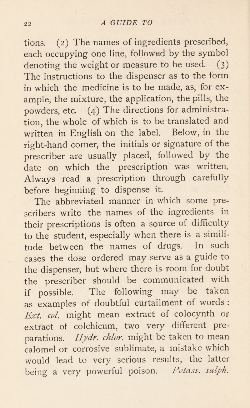 tions. (2) The names of ingredients prescribed, each occupying one line, followed by the symbol denoting the weight or measure to be used. (3) The instructions to the dispenser as to the form in which the medicine is to be made, as, for ex- ample, the mixture, the application, the pills, the powders, etc. (4) The directions for administra- tion, the whole of which is to be translated and written in English on the label. Below, in the right-hand corner, the initials or signature of the prescriber are usually placed, followed by the date on which the prescription was written. Always read a prescription through carefully before beginning to dispense it. The abbreviated manner in which some pre- scribes write the names of the ingredients in their prescriptions is often a source of difficulty to the student, especially when there is a simili- tude between the names of drugs. In such cases the dose ordered may serve as a guide to the dispenser, but where there is room for doubt the prescriber should be communicated with if possible. The following may be taken as examples of doubtful curtailment of words : Ext. col. might mean extract of colocynth or extract of colchicum, two very different pre- parations. Hydr. chlor. might be taken to mean calomel or corrosive sublimate, a mistake which would lead to very serious results, the latter being a very powerful poison. Potass, sulph.