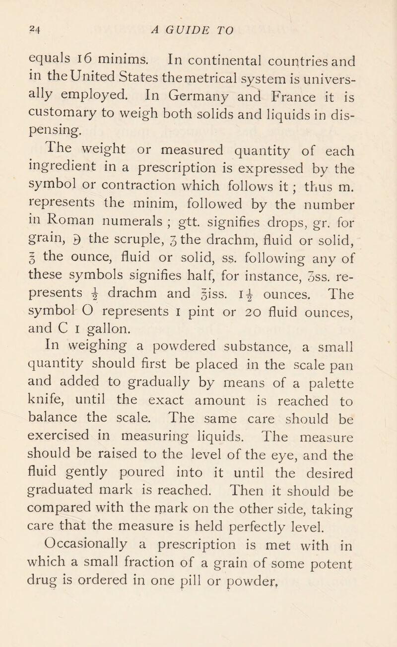 equals 16 minims. In continental countries and in the United States the metrical system is univers- ally employed. In Germany and France it is customary to weigh both solids and liquids in dis- pensing. The weight or measured quantity of each ingredient in a prescription is expressed by the symbol or contraction which follows it; thus m. represents the minim, followed by the number in Roman numerals ; gtt. signifies drops, gr. for grain, ^ the scruple, 3 the drachm, fluid or solid, 5 the ounce, fluid or solid, ss. following any of these symbols signifies half, for instance, 3ss. re- presents I; drachm and §iss. 1-^ ounces. The symbol O represents 1 pint or 20 fluid ounces, and C 1 gallon. In weighing a powdered substance, a small quantity should first be placed in the scale pan and added to gradually by means of a palette knife, until the exact amount is reached to balance the scale. The same care should be exercised in measuring liquids. The measure should be raised to the level of the eye, and the fluid gently poured into it until the desired graduated mark is reached. Then it should be compared with the mark on the other side, taking care that the measure is held perfectly level. Occasionally a prescription is met with in which a small fraction of a grain of some potent drug is ordered in one pill or powder.
