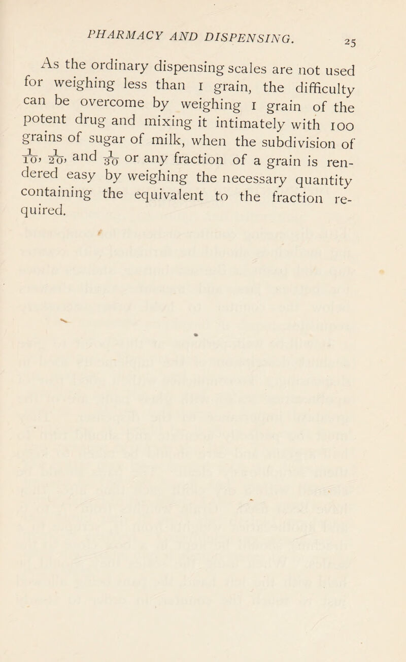 As the ordinary dispensing scales are not used for weighing less than 1 grain, the difficulty can be overcome by weighing 1 grain of the potent drug and mixing it intimately with 100 grains of sugar of milk, when the subdivision of To> 2o> and or any fraction of a grain is ren- dered^ easy by weighing the necessary quantity containing the equivalent to the fraction re- quired.