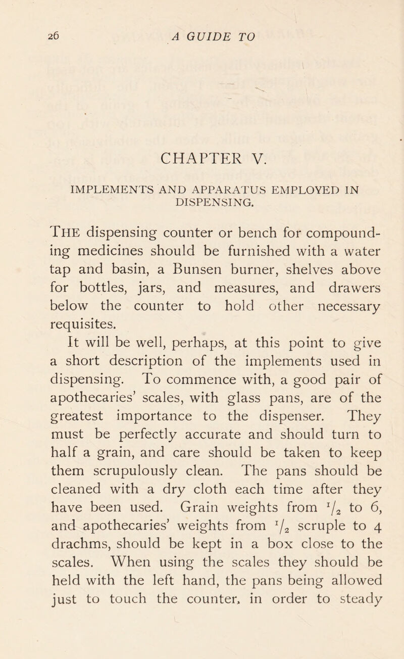 CHAPTER V. IMPLEMENTS AND APPARATUS EMPLOYED IN DISPENSING. The dispensing counter or bench for compound- ing medicines should be furnished with a water tap and basin, a Bunsen burner, shelves above for bottles, jars, and measures, and drawers below the counter to hold other necessary requisites. It will be well, perhaps, at this point to give a short description of the implements used in dispensing. To commence with, a good pair of apothecaries’ scales, with glass pans, are of the greatest importance to the dispenser. They must be perfectly accurate and should turn to half a grain, and care should be taken to keep them scrupulously clean. The pans should be cleaned with a dry cloth each time after they have been used. Grain weights from x/a to 6, and apothecaries’ weights from zf2 scruple to 4 drachms, should be kept in a box close to the scales. When using the scales they should be held with the left hand, the pans being allowed just to touch the counter, in order to steady