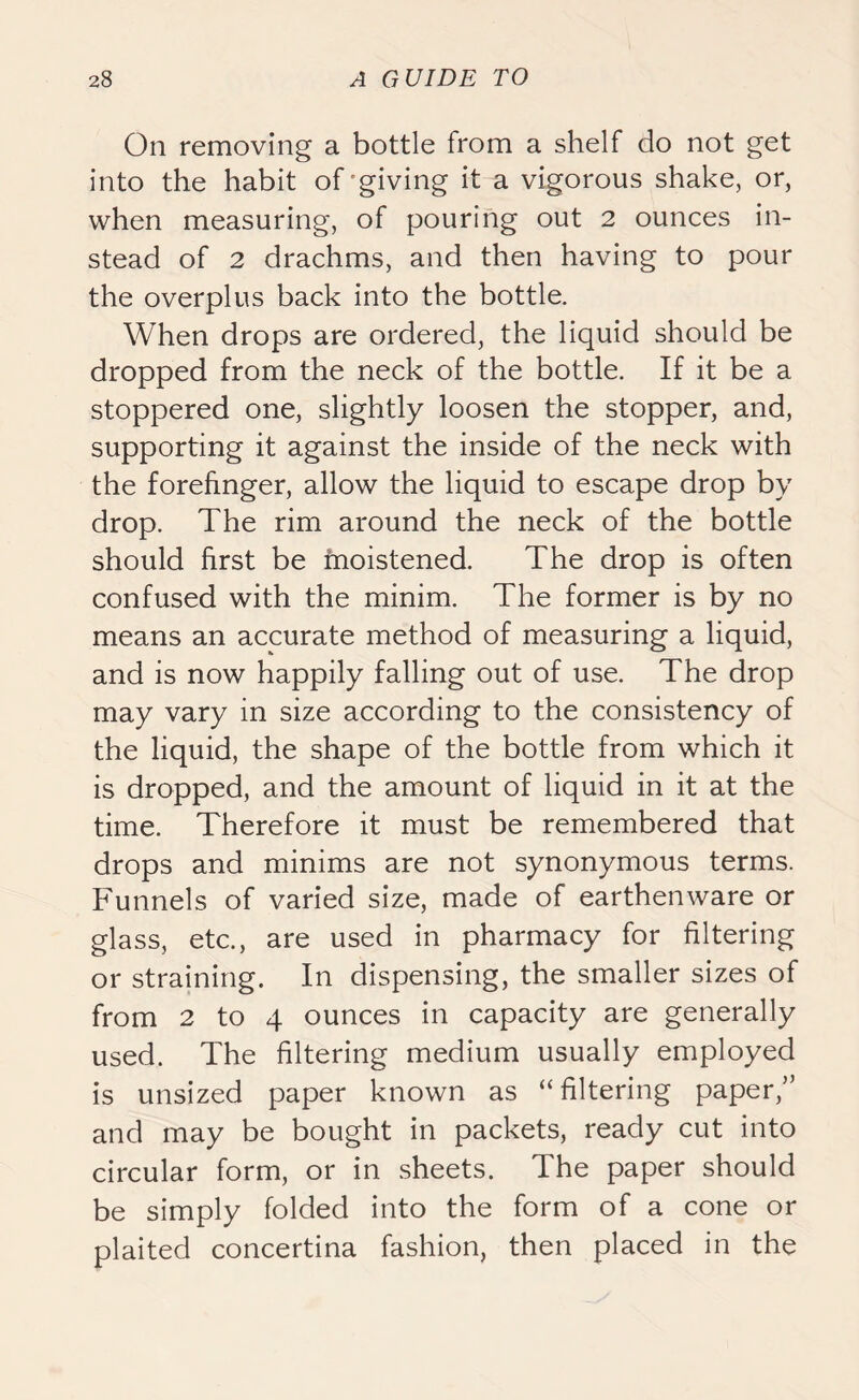 On removing a bottle from a shelf do not get into the habit of giving it a vigorous shake, or, when measuring, of pouring out 2 ounces in- stead of 2 drachms, and then having to pour the overplus back into the bottle. When drops are ordered, the liquid should be dropped from the neck of the bottle. If it be a stoppered one, slightly loosen the stopper, and, supporting it against the inside of the neck with the forefinger, allow the liquid to escape drop by drop. The rim around the neck of the bottle should first be moistened. The drop is often confused with the minim. The former is by no means an accurate method of measuring a liquid, and is now happily falling out of use. The drop may vary in size according to the consistency of the liquid, the shape of the bottle from which it is dropped, and the amount of liquid in it at the time. Therefore it must be remembered that drops and minims are not synonymous terms. Funnels of varied size, made of earthenware or glass, etc., are used in pharmacy for filtering or straining. In dispensing, the smaller sizes of from 2 to 4 ounces in capacity are generally used. The filtering medium usually employed is unsized paper known as “filtering paper,” and may be bought in packets, ready cut into circular form, or in sheets. The paper should be simply folded into the form of a cone or plaited concertina fashion, then placed in the
