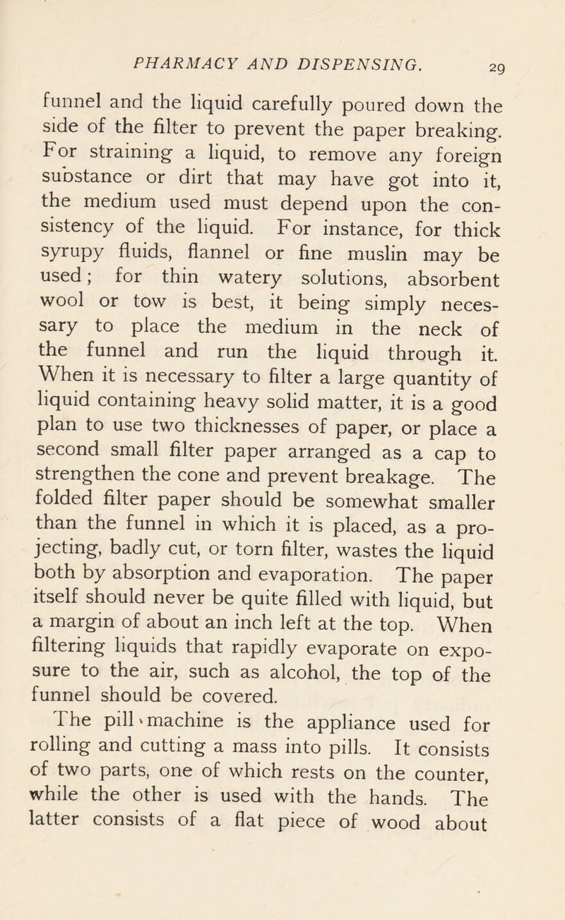 funnel and the liquid carefully poured down the side of the filter to prevent the paper breaking. For straining a liquid, to remove any foreign substance or dirt that may have got into it, the medium used must depend upon the con- sistency of the liquid. For instance, for thick syrupy fluids, flannel or fine muslin may be used; for thin watery solutions, absorbent wool or tow is best, it being simply neces- sary to place the medium in the neck of the funnel and run the liquid through it. When it is necessary to filter a large quantity of liquid containing heavy solid matter, it is a good plan to use two thicknesses of paper, or place a second small filter paper arranged as a cap to strengthen the cone and prevent breakage. The folded filter paper should be somewhat smaller than the funnel in which it is placed, as a pro- jecting, badly cut, or torn filter, wastes the liquid both by absorption and evaporation. The paper itself should never be quite filled with liquid, but a margin of about an inch left at the top. When filtering liquids that rapidly evaporate on expo- sure to the air, such as alcohol, the top of the funnel should be covered. The pilF machine is the appliance used for rolling and cutting a mass into pills. It consists of two parts, one of which rests on the counter, while the other is used with the hands. The latter consists of a flat piece of wood about