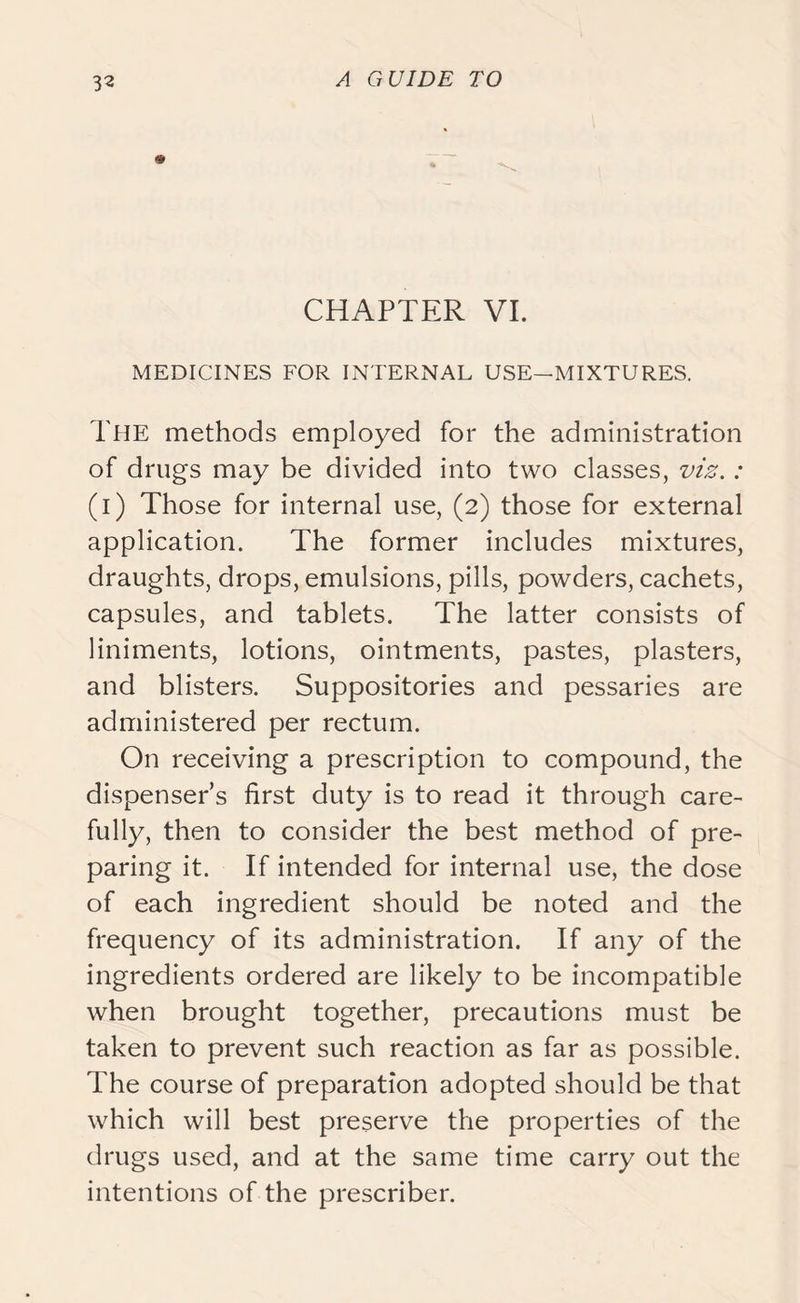 CHAPTER VI. MEDICINES FOR INTERNAL USE—MIXTURES. The methods employed for the administration of drugs may be divided into two classes, viz.: (i) Those for internal use, (2) those for external application. The former includes mixtures, draughts, drops, emulsions, pills, powders, cachets, capsules, and tablets. The latter consists of liniments, lotions, ointments, pastes, plasters, and blisters. Suppositories and pessaries are administered per rectum. On receiving a prescription to compound, the dispenser’s first duty is to read it through care- fully, then to consider the best method of pre- paring it. If intended for internal use, the dose of each ingredient should be noted and the frequency of its administration. If any of the ingredients ordered are likely to be incompatible when brought together, precautions must be taken to prevent such reaction as far as possible. The course of preparation adopted should be that which will best preserve the properties of the drugs used, and at the same time carry out the intentions of the prescriber.