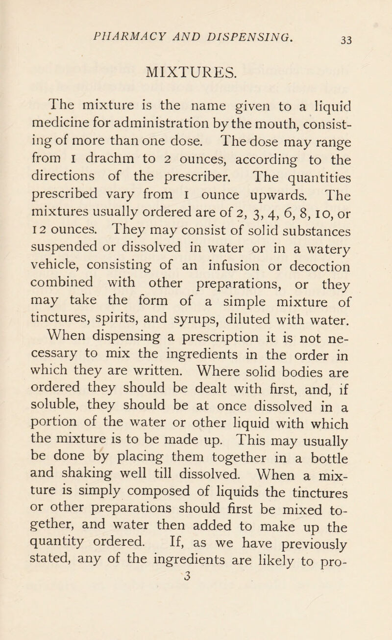 MIXTURES. The mixture is the name given to a liquid medicine for administration by the mouth, consist- ing of more than one dose. The dose may range from i drachm to 2 ounces, according to the directions of the prescriber. The quantities prescribed vary from I ounce upwards. The mixtures usually ordered are of 2, 3, 4, 6, 8, 10, or 12 ounces. They may consist of solid substances suspended or dissolved in water or in a watery vehicle, consisting of an infusion or decoction combined with other preparations, or they may take the lorm of a simple mixture of tinctures, spirits, and syrups, diluted with water. When dispensing a prescription it is not ne- cessary to mix the ingredients in the order in which they are written. Where solid bodies are ordered they should be dealt with first, and, if soluble, they should be at once dissolved in a portion of the water or other liquid with which the mixture is to be made up. This may usually be done by placing them together in a bottle and shaking well till dissolved. When a mix- ture is simply composed of liquids the tinctures or other preparations should first be mixed to- gether, and water then added to make up the quantity ordered. If, as we have previously stated, any of the ingredients are likely to pro- 3