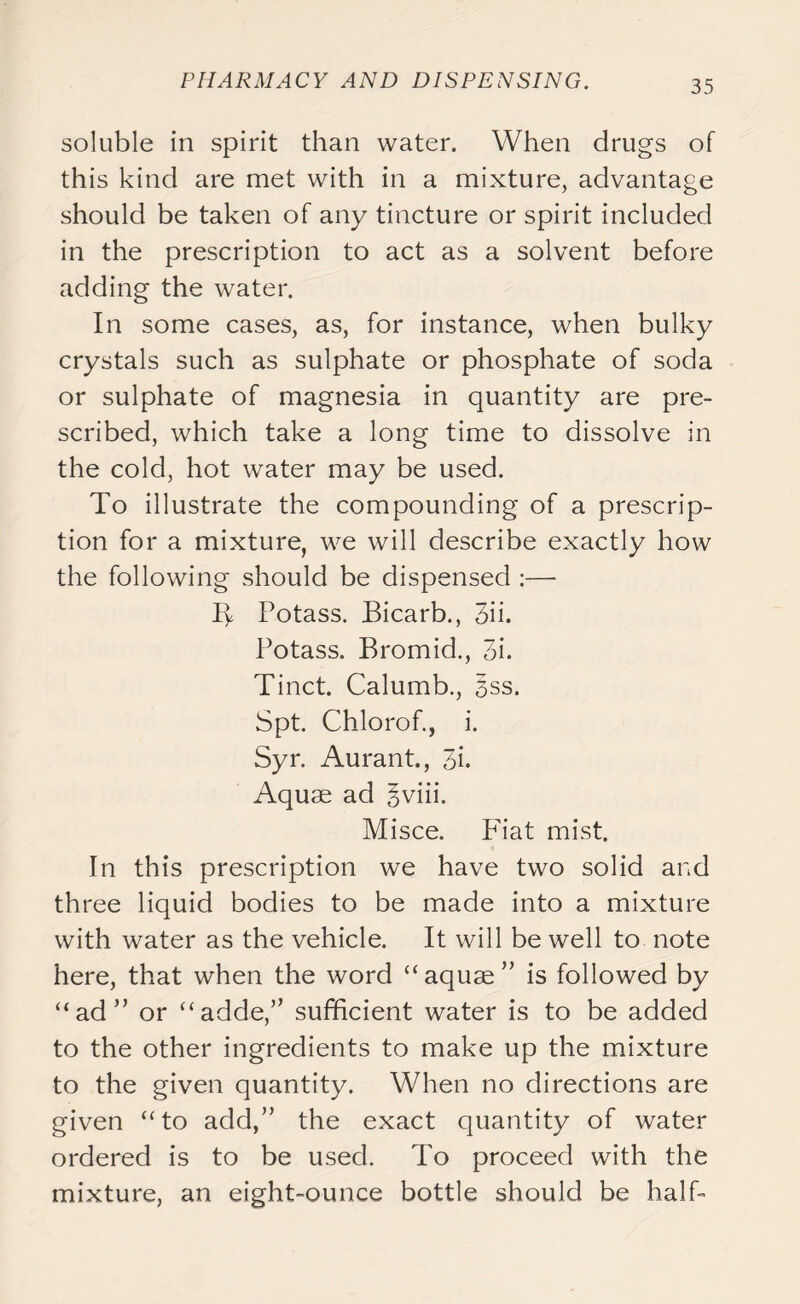 soluble in spirit than water. When drugs of this kind are met with in a mixture, advantage should be taken of any tincture or spirit included in the prescription to act as a solvent before adding the water. In some cases, as, for instance, when bulky crystals such as sulphate or phosphate of soda or sulphate of magnesia in quantity are pre- scribed, which take a long time to dissolve in the cold, hot water may be used. To illustrate the compounding of a prescrip- tion for a mixture, we will describe exactly how the following should be dispensed :—• Ty Potass. Bicarb., 3ii. Potass. Bromid., 3i. Tinct. Calumb., §ss. Spt. Chlorof., i. Syr. Aurant., 3i. Aquae ad gviii. Misce. Fiat mist. In this prescription we have two solid and three liquid bodies to be made into a mixture with water as the vehicle. It will be well to note here, that when the word “aquae” is followed by “ad” or “adde,” sufficient water is to be added to the other ingredients to make up the mixture to the given quantity. When no directions are given “to add,” the exact quantity of water ordered is to be used. To proceed with the mixture, an eight-ounce bottle should be half-