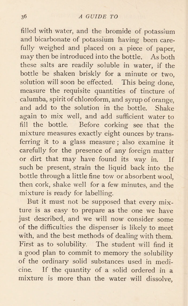filled with water, and the bromide of potassium and bicarbonate of potassium having been care- fully weighed and placed on a piece of paper, may then be introduced into the bottle. As both these salts are readily soluble in water, if the bottle be shaken briskly for a minute or two, solution will soon be effected. This being done, measure the requisite quantities of tincture of calumba, spirit of chloroform, and syrup of orange, and add to the solution in the bottle. Shake again to mix well, and add sufficient water to fill the bottle. Before corking see that the mixture measures exactly eight ounces by trans- ferring it to a glass measure ; also examine it carefully for the presence of any foreign matter or dirt that may have found its way in. If such be present, strain the liquid back into the bottle through a little fine tow or absorbent wool, then cork, shake well for a few minutes, and the mixture is ready for labelling. But it must not be supposed that every mix- ture is as easy to prepare as the one we have just described, and we will now consider some of the difficulties the dispenser is likely to meet with, and the best methods of dealing with them. First as to solubility, The student will find it a good plan to commit to memory the solubility of the ordinary solid substances used in medi- cine. If the quantity of a solid ordered in a mixture is more than the water will dissolve,