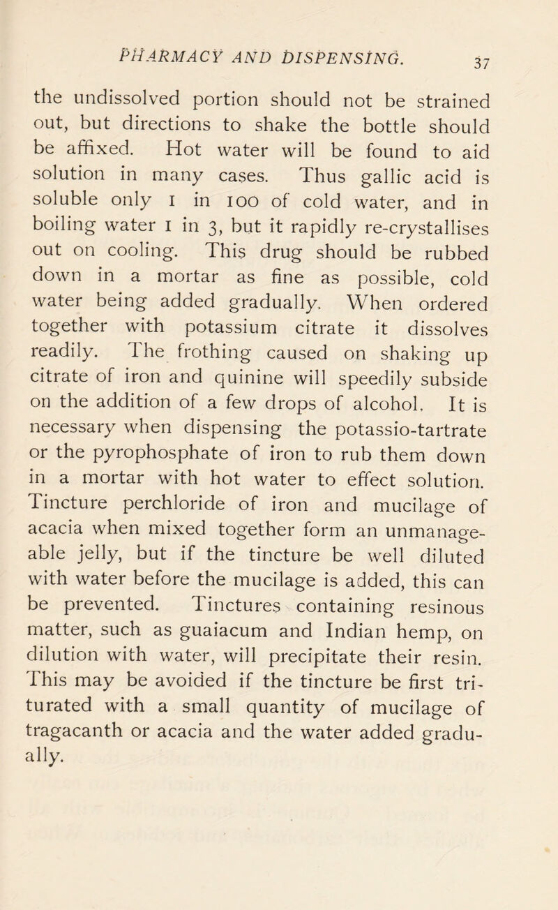37 the undissolved portion should not be strained out, but directions to shake the bottle should be affixed. Hot water will be found to aid solution in many cases. Thus gallic acid is soluble only I in ioo of cold water, and in boiling water I in 3, but it rapidly re-crystallises out on cooling. This drug should be rubbed down in a mortar as fine as possible, cold water being added gradually. When ordered together with potassium citrate it dissolves readily. I he frothing caused on shaking up citrate of iron and quinine will speedily subside on the addition of a few drops of alcohol. It is necessary when dispensing the potassio-tartrate or the pyrophosphate of iron to rub them down in a mortar with hot water to effect solution. Tincture perchloride of iron and mucilage of acacia when mixed together form an unmanage- able jelly, but if the tincture be well diluted with water before the mucilage is added, this can be prevented. Tinctures containing resinous matter, such as guaiacum and Indian hemp, on dilution with water, will precipitate their resin. This may be avoided if the tincture be first tri- turated with a small quantity of mucilage of tragacanth or acacia and the water added gradu- ally.