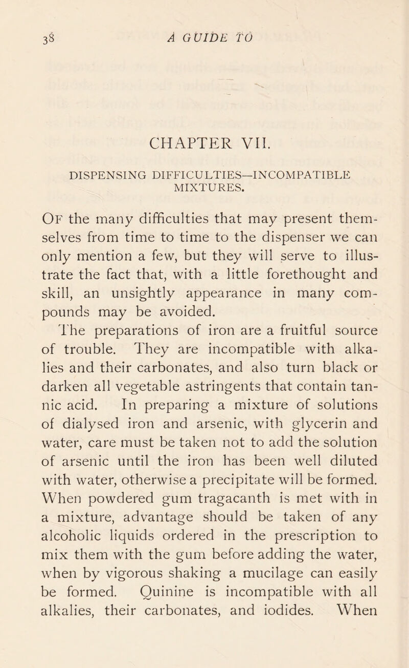 CHAPTER VII. DISPENSING DIFFICULTIES—INCOMPATIBLE MIXTURES. Of the many difficulties that may present them- selves from time to time to the dispenser we can only mention a few, but they will serve to illus- trate the fact that, with a little forethought and skill, an unsightly appearance in many com- pounds may be avoided. The preparations of iron are a fruitful source of trouble. They are incompatible with alka- lies and their carbonates, and also turn black or darken all vegetable astringents that contain tan- nic acid. In preparing a mixture of solutions of dialysed iron and arsenic, with glycerin and water, care must be taken not to add the solution of arsenic until the iron has been well diluted with water, otherwise a precipitate will be formed. When powdered gum tragacanth is met with in a mixture, advantage should be taken of any alcoholic liquids ordered in the prescription to mix them with the gum before adding the water, when by vigorous shaking a mucilage can easily be formed. Quinine is incompatible with all alkalies, their carbonates, and iodides. When