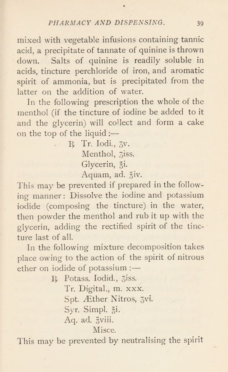 mixed with vegetable infusions containing tannic acid, a precipitate of tannate of quinine is thrown down. Salts of quinine is readily soluble in acids, tincture perchloride of iron, and aromatic spirit of ammonia, but is precipitated from the latter on the addition of water. In the following prescription the whole of the menthol (if the tincture of iodine be added to it and the glycerin) will collect and form a cake on the top of the liquid :— A Tr. Iodi., 3v. Menthol, jiss. Glycerin, §i. Aquam, ad. giv. This may be prevented if prepared in the follow- ing manner: Dissolve the iodine and potassium iodide (composing the tincture) in the water, then powder the menthol and rub it up with the glycerin, adding the rectified spirit of the tinc- ture last of all. In the following mixture decomposition takes place owing to the action of the spirit of nitrous ether on iodide of potassium :—■ ly Potass. Iodid., 3iss. Tr. Digital., m. xxx. Spt. Mither Nitros, jvi. Syr. Simpl. gi. Aq. ad. gviii. Mi see. This may be prevented by neutralising the spirit
