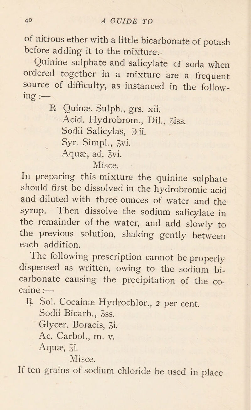 of nitrous ether with a little bicarbonate of potash before adding it to the mixture. Quinine sulphate and salicylate of soda when ordered together in a mixture are a frequent source of difficulty, as instanced in the follow- ing B Quinae. Sulph., grs. xii. Acid. Hydrobrom., Dil., 3iss. Sodii Salicylas, B ii. Syr. Simpl., 3vi. Aquae, ad. 3vi. Misce. In preparing this mixture the quinine sulphate should first be dissolved in the hydrobromic acid and diluted with three ounces of water and the syrup. Then dissolve the sodium salicylate in the remainder of the water, and add slowly to the previous solution, shaking gently between each addition. The following prescription cannot be properly dispensed as written, owing to the sodium bi- carbonate causing the precipitation of the co- caine :— Sol. Cocainae Hydrochlor., 2 per cent. Sodii Bicarb., 5ss. Glycer. Boracis, 3k Ac. Carbol., m. v. Aquae, 31'. Misce. If ten grains of sodium chloride be used in place