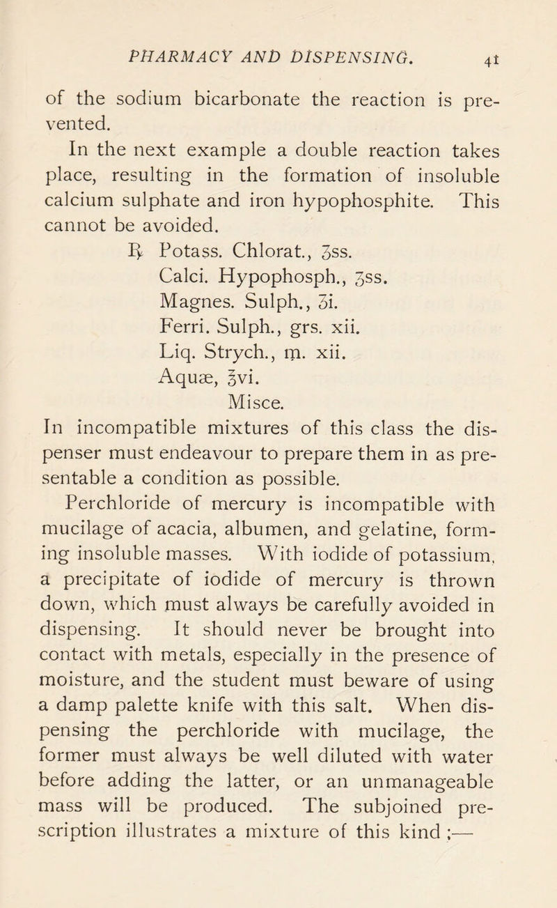 it of the sodium bicarbonate the reaction is pre- vented. In the next example a double reaction takes place, resulting in the formation of insoluble calcium sulphate and iron hypophosphite. This cannot be avoided. 1^ Potass. Chlorat., 3ss. Calci. Hypophosph., 3ss. Magnes. Sulph., 3i. Ferri. Sulph., grs. xii. Liq. Strych., m. xii. Aquae, 3vi. Mi see. In incompatible mixtures of this class the dis- penser must endeavour to prepare them in as pre- sentable a condition as possible. Perchloride of mercury is incompatible with mucilage of acacia, albumen, and gelatine, form- ing insoluble masses. With iodide of potassium, a precipitate of iodide of mercury is thrown down, which must always be carefully avoided in dispensing. It should never be brought into contact with metals, especially in the presence of moisture, and the student must beware of using a damp palette knife with this salt. When dis- pensing the perchloride with mucilage, the former must always be well diluted with water before adding the latter, or an unmanageable mass will be produced. The subjoined pre- scription illustrates a mixture of this kind ;—