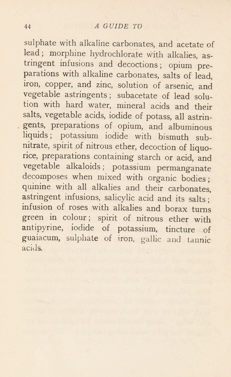 sulphate with alkaline carbonates, and acetate of lead; morphine hydrochlorate with alkalies, as- tringent infusions and decoctions; opium pre- parations with alkaline carbonates, salts of lead, iron, copper, and zinc, solution of arsenic, and vegetable astringents; subacetate of lead solu- tion with hard water, mineral acids and their salts, vegetable acids, iodide of potass, all astrin- • ger*ts, preparations of opium, and albuminous liquids; potassium iodide with bismuth sub- nitrate, spirit of nitrous ether, decoction of liquo- rice, preparations containing starch or acid, and vegetable alkaloids; potassium permanganate decomposes when mixed with organic bodies; quinine with all alkalies and their carbonates, astringent infusions, salicylic acid and its salts ;* infusion of roses with alkalies and borax turns green in colour; spirit of nitrous ether with antipyrine, iodide of potassium, tincture of guaiacum, sulphate of iron, gallic and tannic acids.