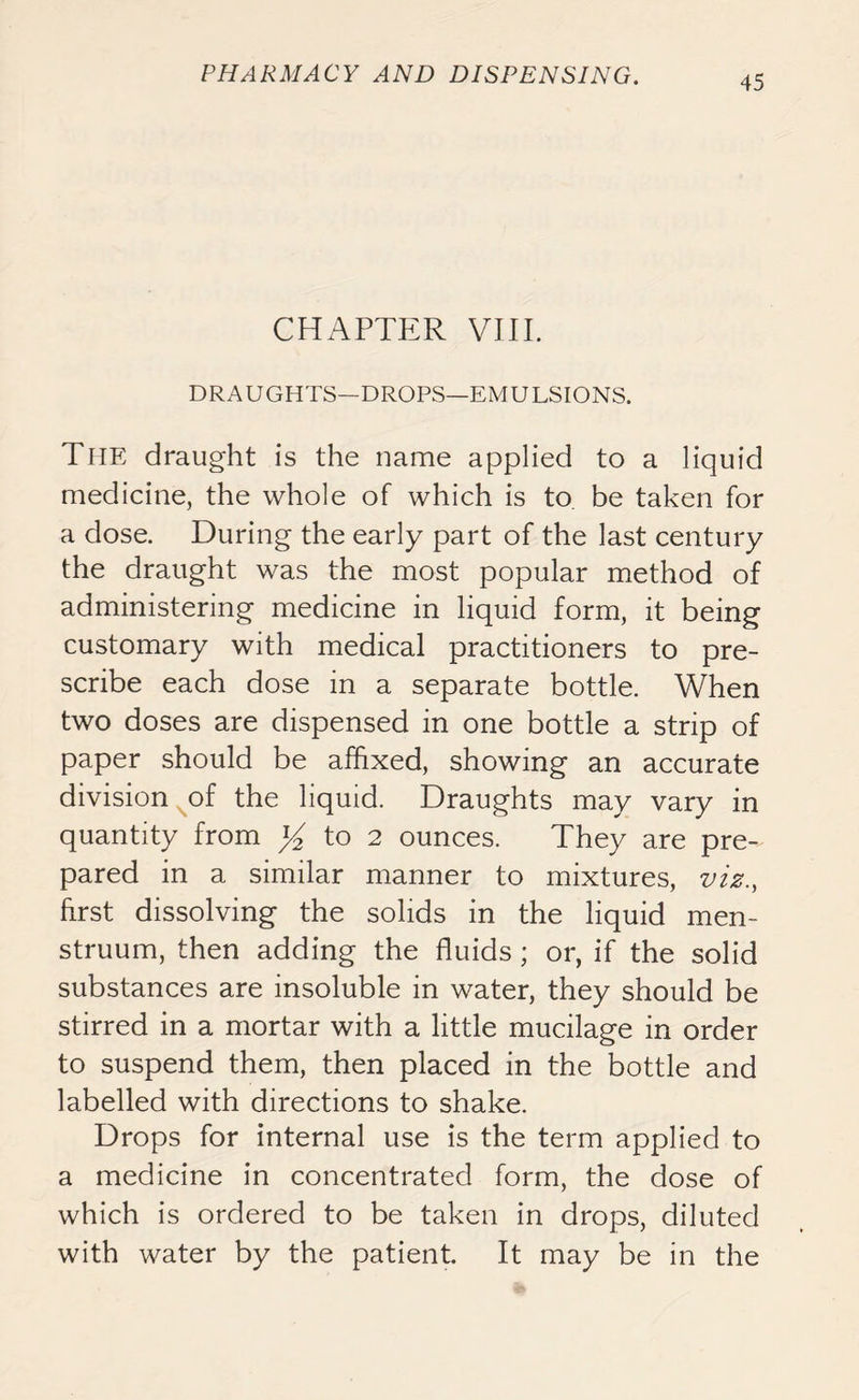 CHAPTER VIII. DRAUGHTS—DROPS—EMULSIONS. The draught is the name applied to a liquid medicine, the whole of which is to be taken for a dose. During the early part of the last century the draught was the most popular method of administering medicine in liquid form, it being customary with medical practitioners to pre- scribe each dose in a separate bottle. When two doses are dispensed in one bottle a strip of paper should be affixed, showing an accurate division of the liquid. Draughts may vary in quantity from % to 2 ounces. They are pre~ pared in a similar manner to mixtures, viz., first dissolving the solids in the liquid men- struum, then adding the fluids ; or, if the solid substances are insoluble in water, they should be stirred in a mortar with a little mucilage in order to suspend them, then placed in the bottle and labelled with directions to shake. Drops for internal use is the term applied to a medicine in concentrated form, the dose of which is ordered to be taken in drops, diluted with water by the patient. It may be in the