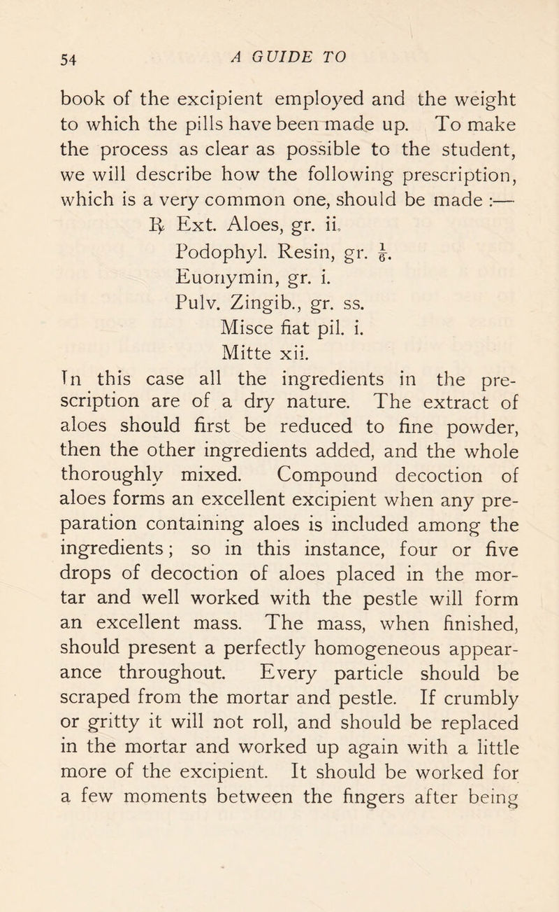 book of the excipient employed and the weight to which the pills have been made up. To make the process as clear as possible to the student, we will describe how the following prescription, which is a very common one, should be made :— R Ext. Aloes, gr. ii, Podophyl. Resin, gr. Euonymin, gr. i. Pulv. Zingib., gr. ss. Misce fiat pil. i. Mitte xii. Tn this case all the ingredients in the pre- scription are of a dry nature. The extract of aloes should first be reduced to fine powder, then the other ingredients added, and the whole thoroughly mixed. Compound decoction of aloes forms an excellent excipient when any pre- paration containing aloes is included among the ingredients; so in this instance, four or five drops of decoction of aloes placed in the mor- tar and well worked with the pestle will form an excellent mass. The mass, when finished, should present a perfectly homogeneous appear- ance throughout. Every particle should be scraped from the mortar and pestle. If crumbly or gritty it will not roll, and should be replaced in the mortar and worked up again with a little more of the excipient. It should be worked for a few moments between the fingers after being