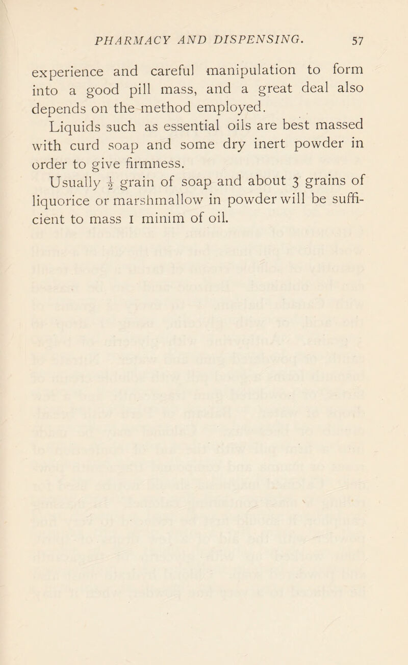 experience and careful manipulation to form into a good pill mass, and a great deal also depends on the method employed. Liquids such as essential oils are best massed with curd soap and some dry inert powder in order to give firmness. Usually i grain of soap and about 3 grains of liquorice or marshmallow in powder will be suffi- cient to mass 1 minim of oil.