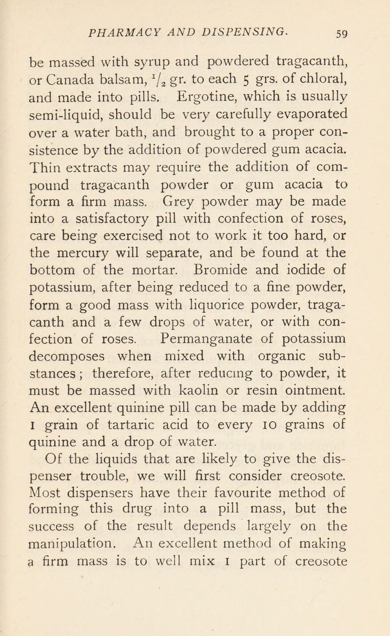 be massed with syrup and powdered tragacanth, or Canada balsam, x/2 gr. to each 5 grs. of chloral, and made into pills. Ergotine, which is usually semi-liquid, should be very carefully evaporated over a water bath, and brought to a proper con- sistence by the addition of powdered gum acacia. Thin extracts may require the addition of com- pound tragacanth powder or gum acacia to form a firm mass. Grey powder may be made into a satisfactory pill with confection of roses, care being exercised not to work it too hard, or the mercury will separate, and be found at the bottom of the mortar. Bromide and iodide of potassium, after being reduced to a fine powder, form a good mass with liquorice powder, traga- canth and a few drops of water, or with con- fection of roses. Permanganate of potassium decomposes when mixed with organic sub- stances ; therefore, after reducing to powder, it must be massed with kaolin or resin ointment. An excellent quinine pill can be made by adding I grain of tartaric acid to every 10 grains of quinine and a drop of water. Of the liquids that are likely to give the dis- penser trouble, we will first consider creosote. Most dispensers have their favourite method of forming this drug into a pill mass, but the success of the result depends largely on the manipulation. An excellent method of making a firm mass is to well mix 1 part of creosote