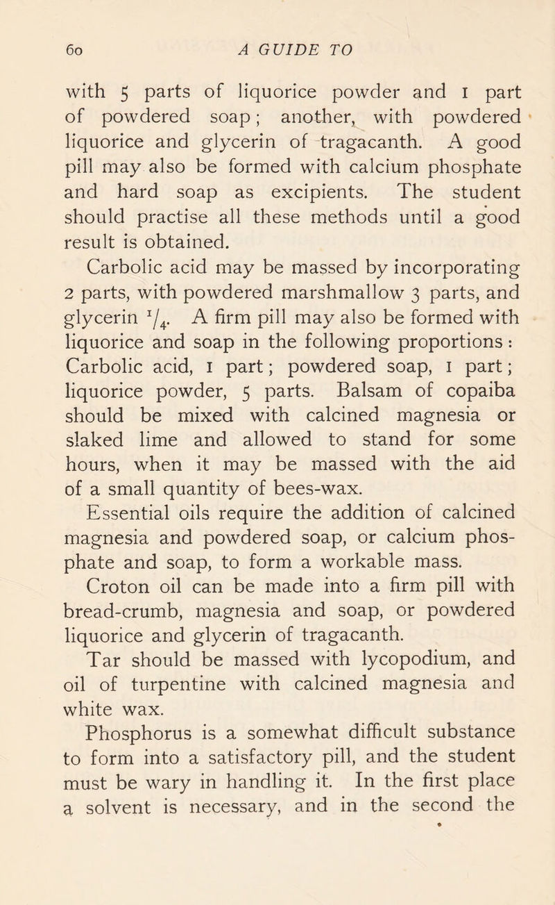 with 5 parts of liquorice powder and I part of powdered soap; another, with powdered liquorice and glycerin of tragacanth. A good pill may also be formed with calcium phosphate and hard soap as excipients. The student should practise all these methods until a good result is obtained. Carbolic acid may be massed by incorporating 2 parts, with powdered marshmallow 3 parts, and glycerin */4. A firm pill may also be formed with liquorice and soap in the following proportions: Carbolic acid, 1 part; powdered soap, 1 part; liquorice powder, 5 parts. Balsam of copaiba should be mixed with calcined magnesia or slaked lime and allowed to stand for some hours, when it may be massed with the aid of a small quantity of bees-wax. Essential oils require the addition of calcined magnesia and powdered soap, or calcium phos- phate and soap, to form a workable mass. Croton oil can be made into a firm pill with bread-crumb, magnesia and soap, or powdered liquorice and glycerin of tragacanth. Tar should be massed with lycopodium, and oil of turpentine with calcined magnesia and white wax. Phosphorus is a somewhat difficult substance to form into a satisfactory pill, and the student must be wary in handling it. In the first place a solvent is necessary, and in the second the