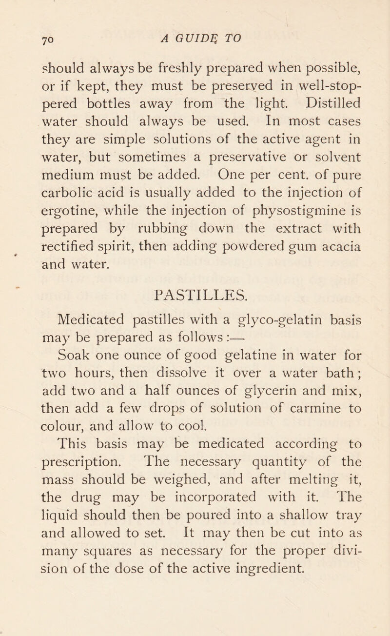 should always be freshly prepared when possible, or if kept, they must be preserved in well-stop- pered bottles away from the light. Distilled water should always be used. In most cases they are simple solutions of the active agent in water, but sometimes a preservative or solvent medium must be added. One per cent, of pure carbolic acid is usually added to the injection of ergotine, while the injection of physostigmine is prepared by rubbing down the extract with rectified spirit, then adding powdered gum acacia and water. PASTILLES. Medicated pastilles with a glyco-gelatin basis may be prepared as follows :—- Soak one ounce of good gelatine in water for two hours, then dissolve it over a water bath; add two and a half ounces of glycerin and mix, then add a few drops of solution of carmine to colour, and allow to cool. This basis may be medicated according to prescription. The necessary quantity of the mass should be weighed, and after melting it, the drug may be incorporated with it. The liquid should then be poured into a shallow tray and allowed to set. It may then be cut into as many squares as necessary for the proper divi- sion of the dose of the active ingredient.