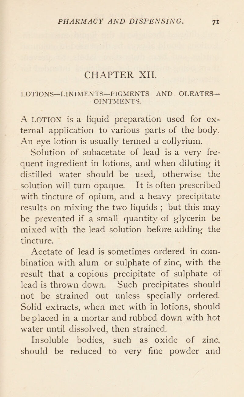 CHAPTER XII. LOTIONS—LINIMENTS—PIGMENTS AND OLEATES— OINTMENTS. A LOTION is a liquid preparation used for ex- ternal application to various parts of the body. An eye lotion is usually termed a collyrium. Solution of subacetate of lead is a very fre- quent ingredient in lotions, and when diluting it distilled water should be used, otherwise the solution will turn opaque. It is often prescribed with tincture of opium, and a heavy precipitate results on mixing the two liquids ; but this may be prevented if a small quantity of glycerin be mixed with the lead solution before adding the tincture. Acetate of lead is sometimes ordered in com- bination with alum or sulphate of zinc, with the result that a copious precipitate of sulphate of lead is thrown down. Such precipitates should not be strained out unless specially ordered. Solid extracts, when met with in lotions, should be placed in a mortar and rubbed down with hot water until dissolved, then strained. Insoluble bodies, such as oxide of zinc, should be reduced to very fine powder and