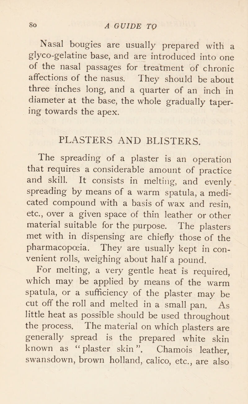 Nasal bougies are usually prepared with a glyco-gelatine base, and are introduced into one of the nasal passages for treatment of chronic affections of the nasus. They should be about three inches long, and a quarter of an inch in diameter at the base, the whole gradually taper- ing towards the apex. PLASTERS AND BLISTERS. The spreading of a plaster is an operation that requires a considerable amount of practice and skill. It consists in melting, and evenly spreading by means of a warm spatula, a medi- cated compound with a basis of wax and resin, etc., over a given space of thin leather or other material suitable for the purpose. The plasters met with in dispensing are chiefly those of the pharmacopoeia. They are usually kept in con- venient rolls, weighing about half a pound. For melting, a very gentle heat is required, which may be applied by means of the warm spatula, or a sufficiency of the plaster may be cut off the roll and melted in a small pan. As little heat as possible should be used throughout the process. The material on which plasters are generally spread is the prepared white skin known as “plaster skin”. Chamois leather, swansdown, brown holland, calico, etc., are also