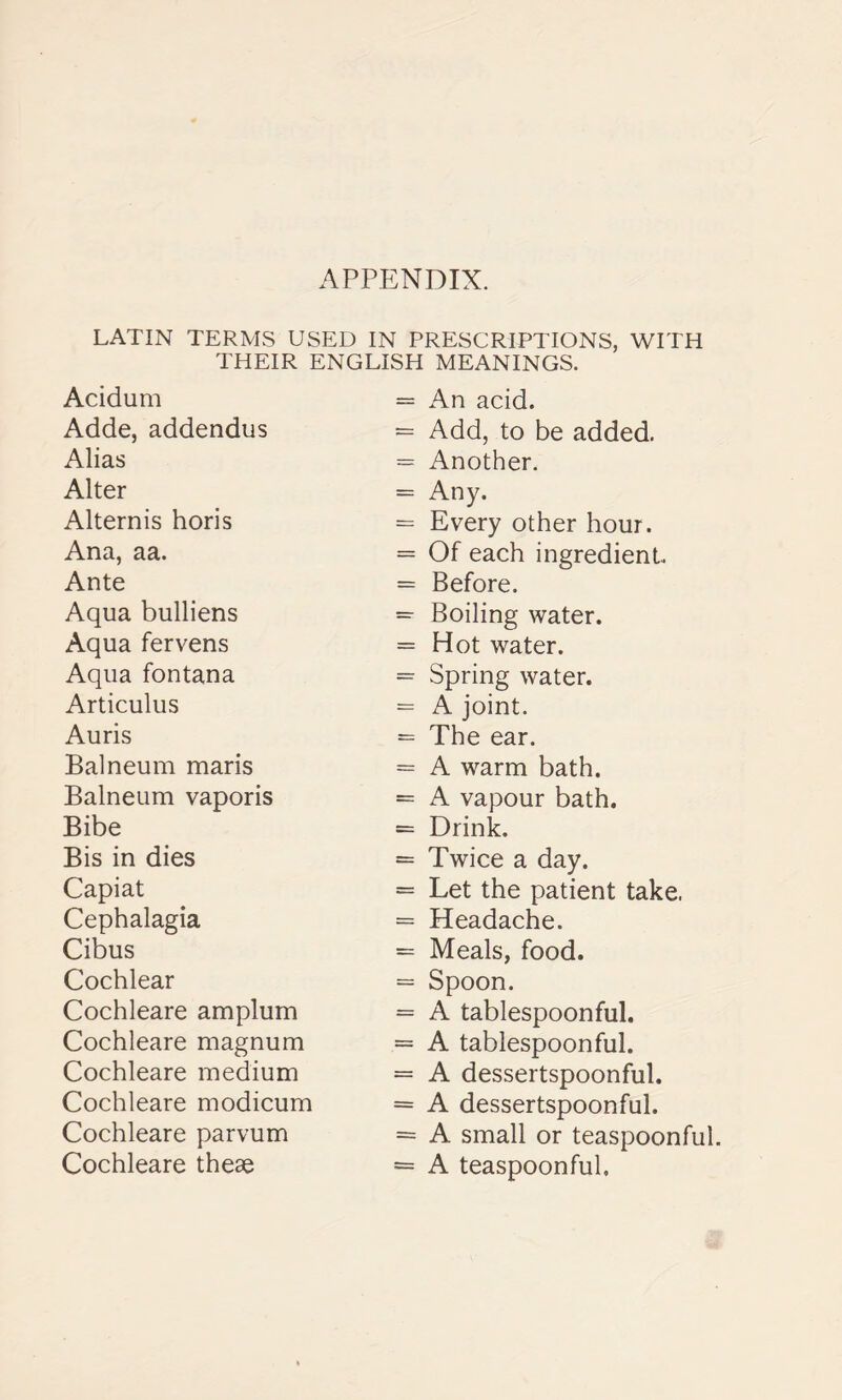 LATIN TERMS USED IN PRESCRIPTIONS, WITH THEIR ENGLISH Acidum Adde, addendus Alias Alter Alternis horis Ana, aa. Ante Aqua bulliens Aqua fervens Aqua fontana Articulus Auris Balneum maris Balneum vaporis Bibe Bis in dies Capiat Cephalagia Cibus Cochlear Cochleare amplum Cochleare magnum Cochleare medium Cochleare modicum Cochleare parvum Cochleare theae MEANINGS. An acid. Add, to be added. Another. Any. Every other hour. Of each ingredient. Before. Boiling water. Hot water. Spring water. A joint. The ear. A warm bath. A vapour bath. Drink. Twice a day. Let the patient take. Headache. Meals, food. Spoon. A tablespoonful. A tablespoonful. A dessertspoonful. A dessertspoonful. A small or teaspoonful. A teaspoonful.