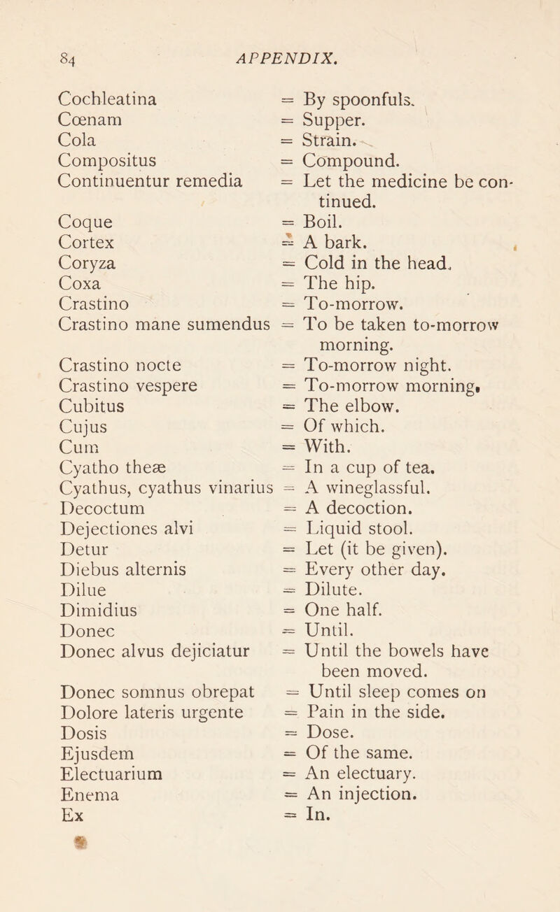 Cochleatina = Coenarn = Cola Compositus = Continuentur remedia = Coque = Cortex Coryza = Coxa = Crastino = Crastino mane sumendus = Crastino nocte = Crastino vespere = Cubitus = Cujus = Cum = Cyatho them = Cyathus, cyathus vinarius = Decoctum = Dejectiones alvi = Detur = Diebus alternis = Dilue = Dimidius = Donee *= Donee alvus dejiciatur = Donee somnus obrepat = Dolore lateris urgente = Dosis = Ejusdem = Electuarium = Enema — Ex By spoonfuls. Supper. Strain.-^ Compound. Let the medicine be con- tinued. Boil. A bark. Cold in the head. The hip. To-morrow. To be taken to-morrow morning. To-morrow night. To-morrow morning. The elbow. Of which. With. In a cup of tea. A wineglassful. A decoction. Liquid stool. Let (it be given). Every other day. Dilute. One half. Until. Until the bowels have been moved. Until sleep comes on Pain in the side. Dose. Of the same. An electuary. An injection. In.