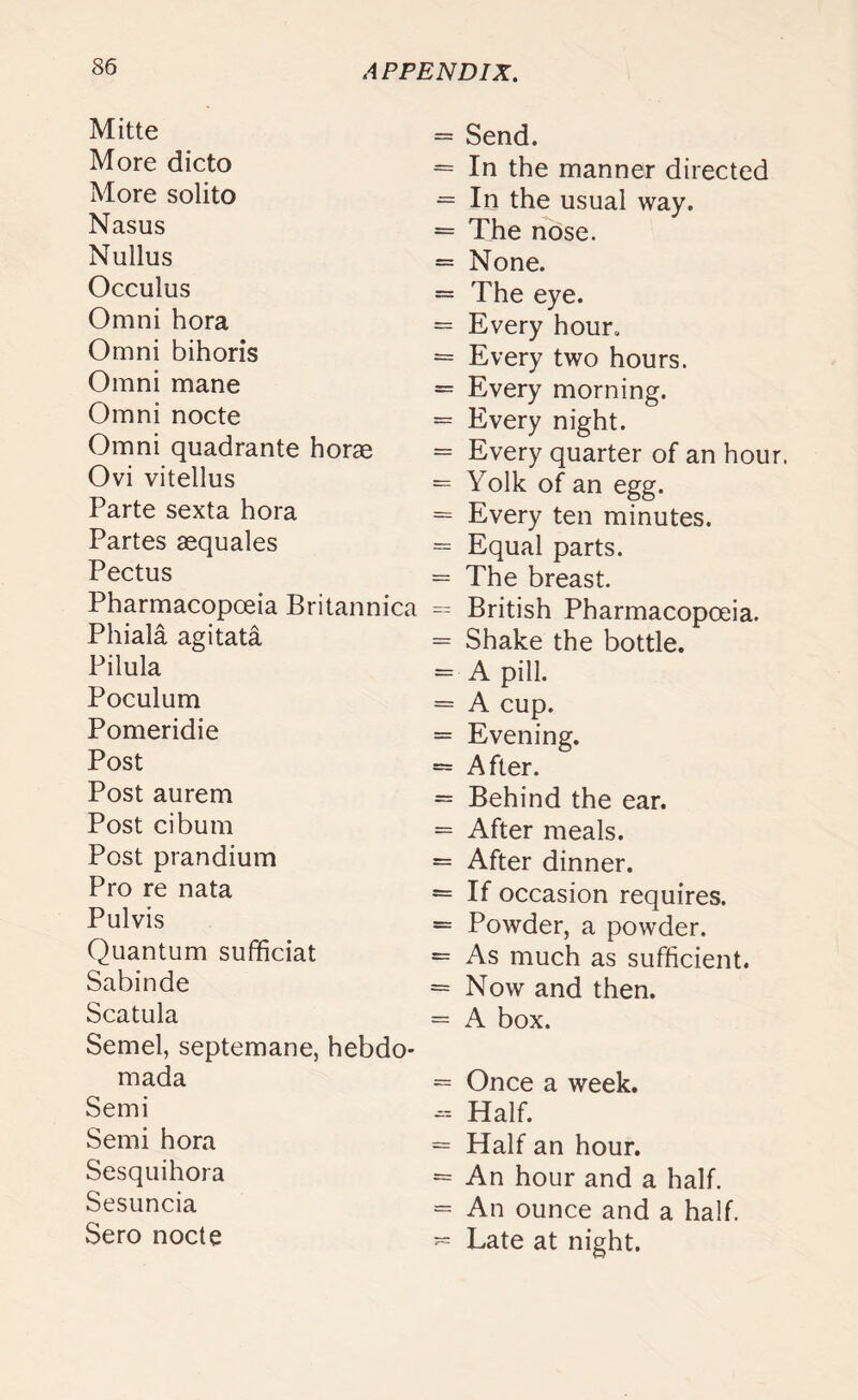 Mitte More dicto More solito Nasus Nullus Occulus Omni hora Omni bihoris Omni mane Omni nocte Omni quadrante horae Ovi vitellus Parte sexta hora Partes aequales Pectus Pharmacopoeia Britannica Phiala agitata Pilula Poculum Pomeridie Post Post aurem Post cibum Post prandium Pro re nata Pulvis Quantum sufficiat Sabin de Scatula Semel, septemane, hebdo* mada Semi Semi hora Sesquihora Sesuncia Sero nocte = Send. = In the manner directed = In the usual way. = The nose. = None. = The eye. = Every hour. = Every two hours. = Every morning. = Every night. = Every quarter of an hour. = Yolk of an egg. = Every ten minutes. = Equal parts. = The breast. = British Pharmacopoeia. = Shake the bottle. = A pill. = A cup. = Evening. - After. = Behind the ear. = After meals. = After dinner. = If occasion requires. = Powder, a powder. = As much as sufficient. = Now and then. = A box. = Once a week. - Half. = Half an hour. = An hour and a half. = An ounce and a half. - Late at night.