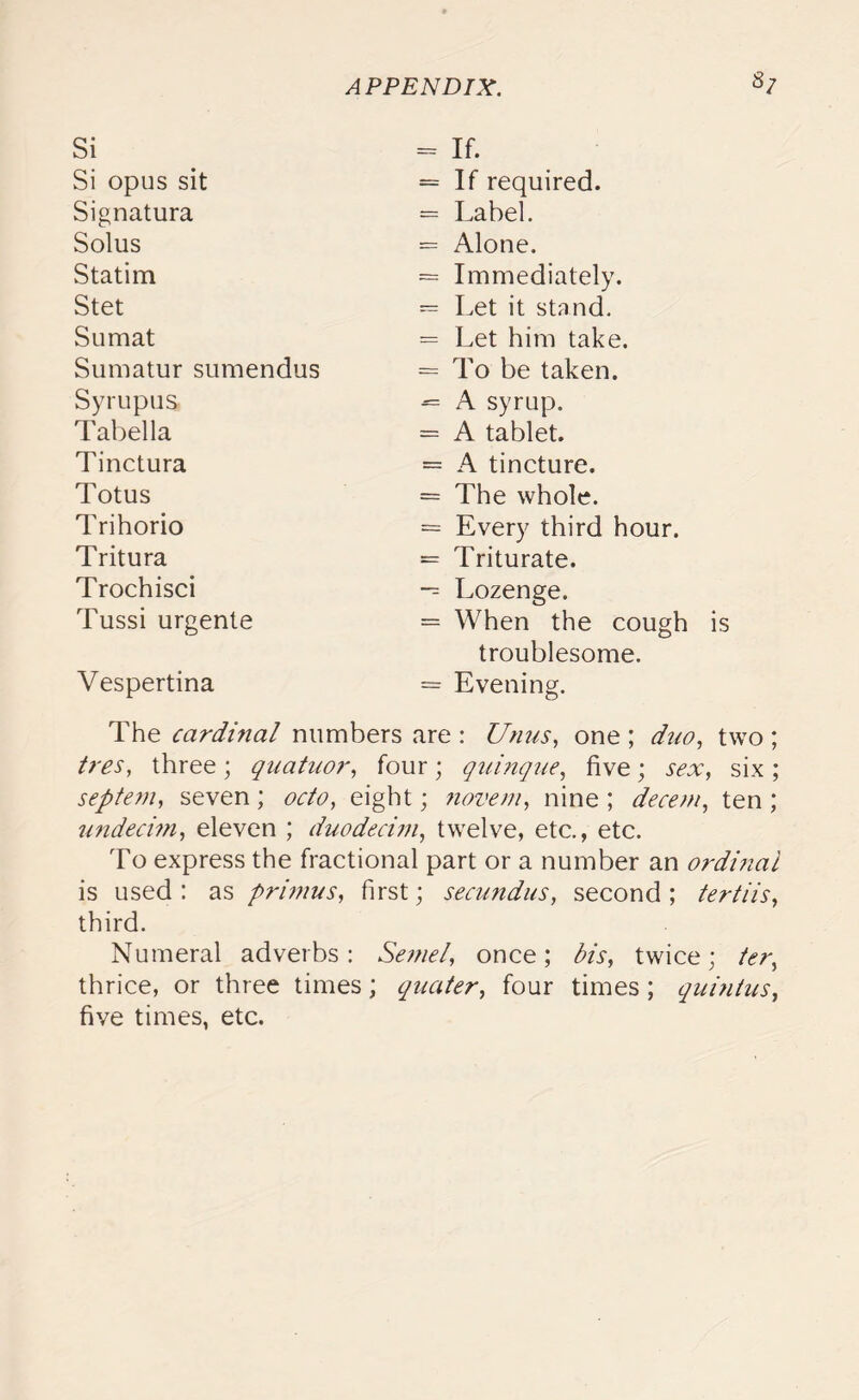 Si = If. Si opus sit = If required. Signatura = Label. Solus = Alone. Statim = Immediately. Stet = Let it stand. Sumat = Let him take. Sumatur sumendus = To be taken. Syrupus A syrup. Tabella = A tablet. Tinctura = A tincture. Totus = The whole. Trihorio = Every third hour. Tritura — Triturate. Trochisci — Lozenge. Tussi urgente = When the cough troublesome. Vespertina = Evening. The cardinal numbers .are : Unus, one ; duo, two ; Ires, three; quatuor, four; quinque, five; sex, six ; septem, seven ; octo, eight; novem, nine ; decent, ten ; undecim, eleven ; duodecim, twelve, etc., etc. To express the fractional part or a number an orditiai is used : as primus, first; secundus, second ; tertiis, third. Numeral adverbs: Seme/, once; bis, twice; ter, thrice, or three times; quater, four times; quintus, five times, etc.