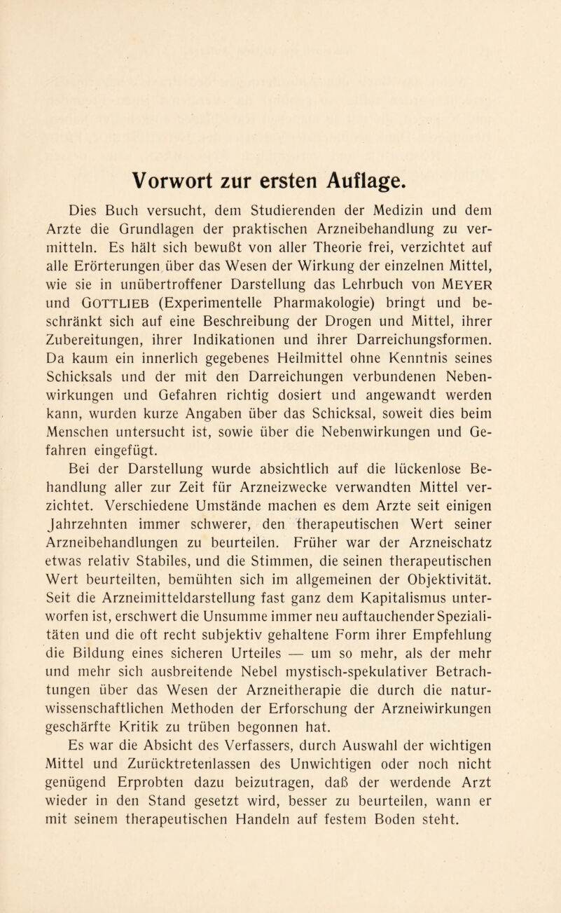 Vorwort zur ersten Auflage. Dies Buch versucht, dem Studierenden der Medizin und dem Arzte die Grundlagen der praktischen Arzneibehandlung zu ver- mitteln. Es hält sich bewußt von aller Theorie frei, verzichtet auf alle Erörterungen über das Wesen der Wirkung der einzelnen Mittel, wie sie in unübertroffener Darstellung das Lehrbuch von Meyer und Gottlieb (Experimentelle Pharmakologie) bringt und be- schränkt sich auf eine Beschreibung der Drogen und Mittel, ihrer Zubereitungen, ihrer Indikationen und ihrer Darreichungsformen. Da kaum ein innerlich gegebenes Heilmittel ohne Kenntnis seines Schicksals und der mit den Darreichungen verbundenen Neben- wirkungen und Gefahren richtig dosiert und angewandt werden kann, wurden kurze Angaben über das Schicksal, soweit dies beim Menschen untersucht ist, sowie über die Nebenwirkungen und Ge- fahren eingefügt. Bei der Darstellung wurde absichtlich auf die lückenlose Be- handlung aller zur Zeit für Arzneizwecke verwandten Mittel ver- zichtet. Verschiedene Umstände machen es dem Arzte seit einigen Jahrzehnten immer schwerer, den therapeutischen Wert seiner Arzneibehandlungen zu beurteilen. Früher war der Arzneischatz etwas relativ Stabiles, und die Stimmen, die seinen therapeutischen Wert beurteilten, bemühten sich im allgemeinen der Objektivität. Seit die Arzneimitteldarstellung fast ganz dem Kapitalismus unter- worfen ist, erschwert die Unsumme immer neu auftauchender Speziali- täten und die oft recht subjektiv gehaltene Form ihrer Empfehlung die Bildung eines sicheren Urteiles — um so mehr, als der mehr und mehr sich ausbreitende Nebel mystisch-spekulativer Betrach- tungen über das Wesen der Arzneitherapie die durch die natur- wissenschaftlichen Methoden der Erforschung der Arzneiwirkungen geschärfte Kritik zu trüben begonnen hat. Es war die Absicht des Verfassers, durch Auswahl der wichtigen Mittel und Zurücktretenlassen des Unwichtigen oder noch nicht genügend Erprobten dazu beizutragen, daß der werdende Arzt wieder in den Stand gesetzt wird, besser zu beurteilen, wann er mit seinem therapeutischen Handeln auf festem Boden steht.