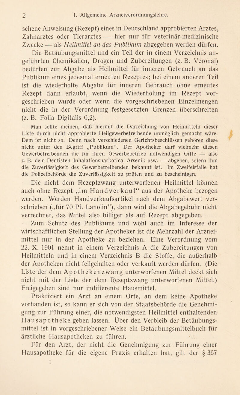 sehene Anweisung (Rezept) eines in Deutschland approbierten Arztes, Zahnarztes oder Tierarztes — hier nur für veterinär-medizinische Zwecke — als Heilmittel an das Publikum abgegeben werden dürfen. Die Betäubungsmittel und ein Teil der in einem Verzeichnis an- geführten Chemikalien, Drogen und Zubereitungen (z. B. Veronal) bedürfen zur Abgabe als Heilmittel für inneren Gebrauch an das Publikum eines jedesmal erneuten Rezeptes; bei einem anderen Teil ist die wiederholte Abgabe für inneren Gebrauch ohne erneutes Rezept dann erlaubt, wenn die Wiederholung im Rezept vor- geschrieben wurde oder wenn die vorgeschriebenen Einzelmengen nicht die in der Verordnung festgesetzten Grenzen überschreiten (z. B. Folia Digitalis 0,2). Man sollte meinen, daß hiermit die Darreichung von Heilmitteln dieser Liste durch nicht approbierte Heilgewerbetreibende unmöglich gemacht wäre. Dem ist nicht so. Denn nach verschiedenen Gerichtsbeschlüssen gehören diese nicht unter den Begriff ,,Publikum“. Der Apotheker darf vielmehr diesen Gewerbetreibenden die für ihren Gewerbebetrieb notwendigen Gifte — also z. B. dem Dentisten Inhalationsnarkotica, Arsenik usw. — abgeben, sofern ihm die Zuverlässigkeit des Gewerbetreibenden bekannt ist. Im Zweifelsfalle hat die Polizeibehörde die Zuverlässigkeit zu prüfen und zu bescheinigen. Die nicht dem Rezeptzwang unterworfenen Heilmittel können auch ohne Rezept ,,im Handverkauf“ aus der Apotheke bezogen werden. Werden Handverkaufsartikel nach dem Abgabewert ver- schrieben (,,für 70 Pf. Lanolin“), dann wird die Abgabegebühr nicht verrechnet, das Mittel also billiger als auf Rezept abgegeben. Zum Schutz des Publikums und wohl auch im Interesse der wirtschaftlichen Stellung der Apotheker ist die Mehrzahl der Arznei- mittel nur in der Apotheke zu beziehen. Eine Verordnung vom 22. X. 1901 nennt in einem Verzeichnis A die Zubereitungen von Heilmitteln und in einem Verzeichnis B die Stoffe, die außerhalb der Apotheken nicht feilgehalten oder verkauft werden dürfen. (Die Liste der dem Apothekenzwang unterworfenen Mittel deckt sich nicht mit der Liste der dem Rezeptzwang unterworfenen Mittel.) Freigegeben sind nur indifferente Hausmittel. Praktiziert ein Arzt an einem Orte, an dem keine Apotheke vorhanden ist, so kann er sich von der Staatsbehörde die Genehmi- gung zur Führung einer, die notwendigsten Heilmittel enthaltenden Hausapotheke geben lassen. Über den Verbleib der Betäubungs- mittel ist in vorgeschriebener Weise ein Betäubungsmittelbuch für ärztliche Hausapotheken zu führen. Für den Arzt, der nicht die Genehmigung zur Führung einer Hausapotheke für die eigene Praxis erhalten hat, gilt der § 367