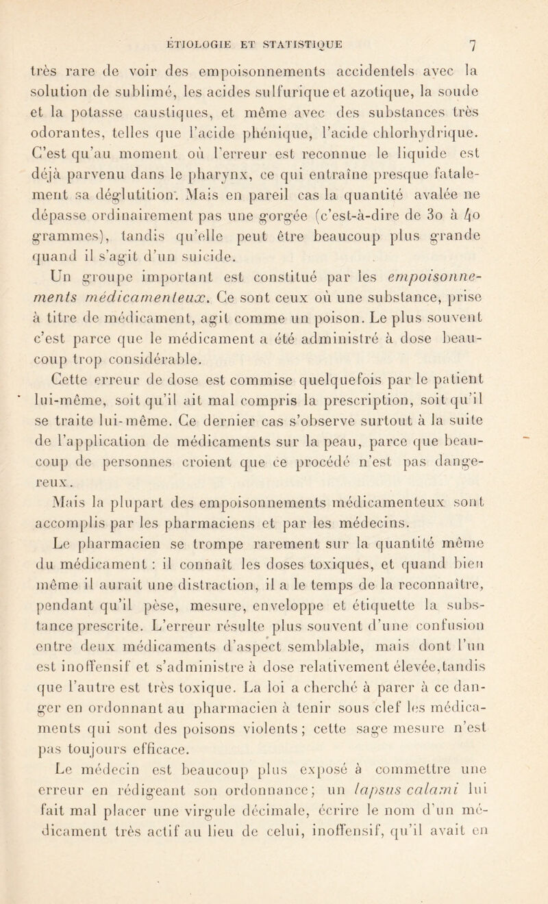 très rare de voir des empoisonnements accidentels avec la solution de sublimé, les acides sulfurique et azotique, la soude et la potasse caustiques, et même avec des substances très odorantes, telles que l’acide phénique, l’acide chlorhydrique. C’est qu’au moment où F erreur est reconnue le liquide est déjà parvenu dans le pharynx, ce qui entraîne presque fatale- ment sa déglutition'. Mais en pareil cas la quantité avalée ne dépasse ordinairement pas une gorgée (c’est-à-dire de 3o à 4o grammes), tandis qu’elle peut être beaucoup plus grande quand il s’agit d’un suicide. Un groupe important est constitué par les empoisonne- ments médicamenteux. Ce sont ceux où une substance, prise à titre de médicament, agit comme un poison. Le plus souvent c’est parce que le médicament a été administré à dose beau- coup trop considérable. Cette erreur de dose est commise quelquefois par le patient lui-même, soit qu’il ait mal compris la prescription, soit qu’il se traite lui-même. Ce dernier cas s’observe surtout à la suite de l’application de médicaments sur la peau, parce que beau- coup de personnes croient que ce procédé n’est pas dange- reux. Mais la plupart des empoisonnements médicamenteux sont accomplis par les pharmaciens et par les médecins. Le pharmacien se trompe rarement sur la quantité même du médicament : il connaît les doses toxiques, et quand bien même il aurait une distraction, il a le temps de la reconnaître, pendant qu’il pèse, mesure, enveloppe et étiquette la subs- tance prescrite. L’erreur résulte plus souvent d’une confusion entre deux médicaments d’aspect semblable, mais dont l’un est inoffensif et s’administre à dose relativement élevée,tandis que l’autre est très toxique. La loi a cherché à parer à ce dan- ger en ordonnant au pharmacien à tenir sous clef les médica- ments qui sont des poisons violents; cette sage mesure n’est pas toujours efficace. Le médecin est beaucoup plus exposé à commettre une erreur en rédigeant son ordonnance; un lapsus calami lui fait mal placer une virgule décimale, écrire le nom d’un mé- dicament très actif au lieu de celui, inoffensif, qu’il avait en