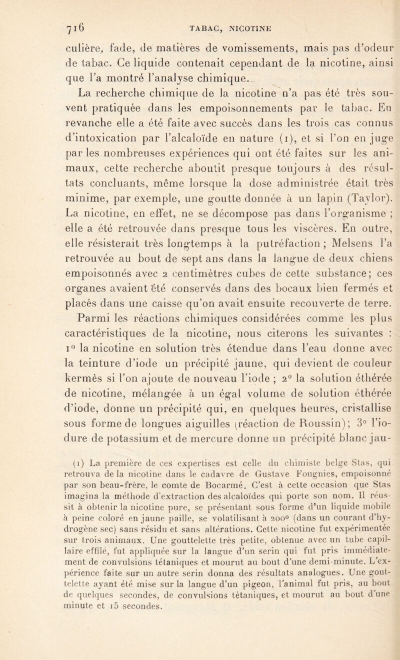 culière, fade, de matières de vomissements, mais pas d’odeur de tabac. Ce liquide contenait cependant de la nicotine, ainsi que la montré l’analyse chimique. La recherche chimique de la nicotine n’a pas été très sou- vent pratiquée dans les empoisonnements par le tabac. En revanche elle a été faite avec succès dans les trois cas connus d’intoxication par l’alcaloïde en nature (1), et si l’on en juge par les nombreuses expériences qui ont été faites sur les ani- maux, cette recherche aboutit presque toujours à des résul- tats concluants, même lorsque la dose administrée était très minime, par exemple, une goutte donnée à un lapin (Taylor). La nicotine, en effet, ne se décompose pas dans l’organisme ; elle a été retrouvée dans presque tous les viscères. En outre, elle résisterait très longtemps à la putréfaction ; Melsens l’a retrouvée au bout de sept ans dans la langue de deux chiens empoisonnés avec 2 centimètres cubes de cette substance; ces organes avaient été conservés dans des bocaux bien fermés et placés dans une caisse qu’on avait ensuite recouverte de terre. Parmi les réactions chimiques considérées comme les plus caractéristiques de la nicotine, nous citerons les suivantes : i° la nicotine en solution très étendue dans l’eau donne avec la teinture d’iode un précipité jaune, qui devient de couleur kermès si l’on ajoute de nouveau l’iode ; 20 la solution éthérée de nicotine, mélangée à un égal volume de solution éthérée d’iode, donne un précipité qui, en quelques heures, cristallise sous forme de longues aiguilles (réaction de Roussin); 3° ï’io- dure de potassium et de mercure donne un précipité blanc jail- li) La première de ces expertises est celle du chimiste belge Stas, qui retrouva delà nicotine dans le cadavre de Gustave Fougnies, empoisonné par son beau-frère, le comte de Bocarmé. C’est, à cette occasion que Stas imagina la méthode d’extraction des alcaloïdes qui porte son nom. Il réus- sit à obtenir la nicotine pure, se présentant sous forme d’un liquide mobile à peine coloré en jaune paille, se volatilisant à 200° (dans un courant d’hy- drogène sec) sans résidu et sans altérations. Cette nicotine fut expérimentée sur trois animaux. Une gouttelette très petite, obtenue avec un tube capil- laire effilé, fut appliquée sur la langue d’un serin qui fut pris immédiate- ment de convulsions tétaniques et mourut au bout d’une demi-minute. L’ex- périence faite sur un autre serin donna des résultats analogues. Une gout- telette ayant été mise sur la langue d’un pigeon, l’animal fut pris, au bout de quelques secondes, de convulsions tétaniques, et mourut au bout d’une minute et i5 secondes.