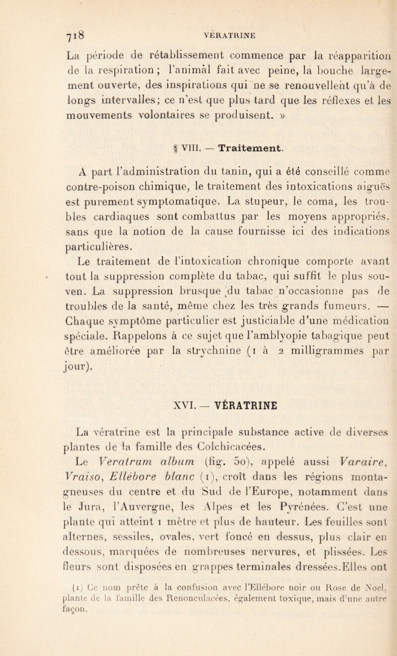 La période de rétablissement commence par la réapparition de la respiration ; ranimai fait avec peine, la bouche large- ment ouverte, des inspirations qui ne se renouvellent qu’à de longs intervalles; ce n’est que plus tard que les réflexes et les mouvements volontaires se produisent. » | VIII. — Traitement. A part l’administration du tanin, qui a été conseillé comme contre-poison chimique, le traitement des intoxications aiguës est purement symptomatique. La stupeur, le coma, les trou- bles cardiaques sont combattus par les moyens appropriés, sans que la notion de la cause fournisse ici des indications particulières. Le traitement de l’intoxication chronique comporte avant tout la suppression complète du tabac, qui suffit le plus sou- ven. La suppression brusque du tabac n’occasionne pas de troubles de la santé, même chez les très grands fumeurs. — Chaque symptôme particulier est justiciable d’une médication spéciale. Rappelons à ce sujet que l’amblyopie tabagique peut être améliorée par la strychnine (1 à 2 milligrammes par jour). XVI.— VÉRATRINE La vératrine est la principale substance active de diverses plantes de la famille des Colchicacées. Le Veratrnm album (fig. 5o), appelé aussi Varaire, Vraiso, Ellébore blanc (1), croît dans les régions monta- gneuses du centre et du Sud de l’Europe, notamment dans le Jura, l’Auvergne, les Alpes et les Pyrénées. C’est une plante qui atteint 1 mètre et plus de hauteur. Les feuilles sont alternes, sessiles, ovales, vert foncé en dessus, plus clair en dessous, marquées de nombreuses nervures, et plissées. Les fleurs sont disposées en grappes terminales dressées.Elles ont (1) Ce nom prête à la confusion avec l’Ellébore noir ou Rose de Noël, plante de la famille des Renonculacées, également toxique, mais d’une autre façon.