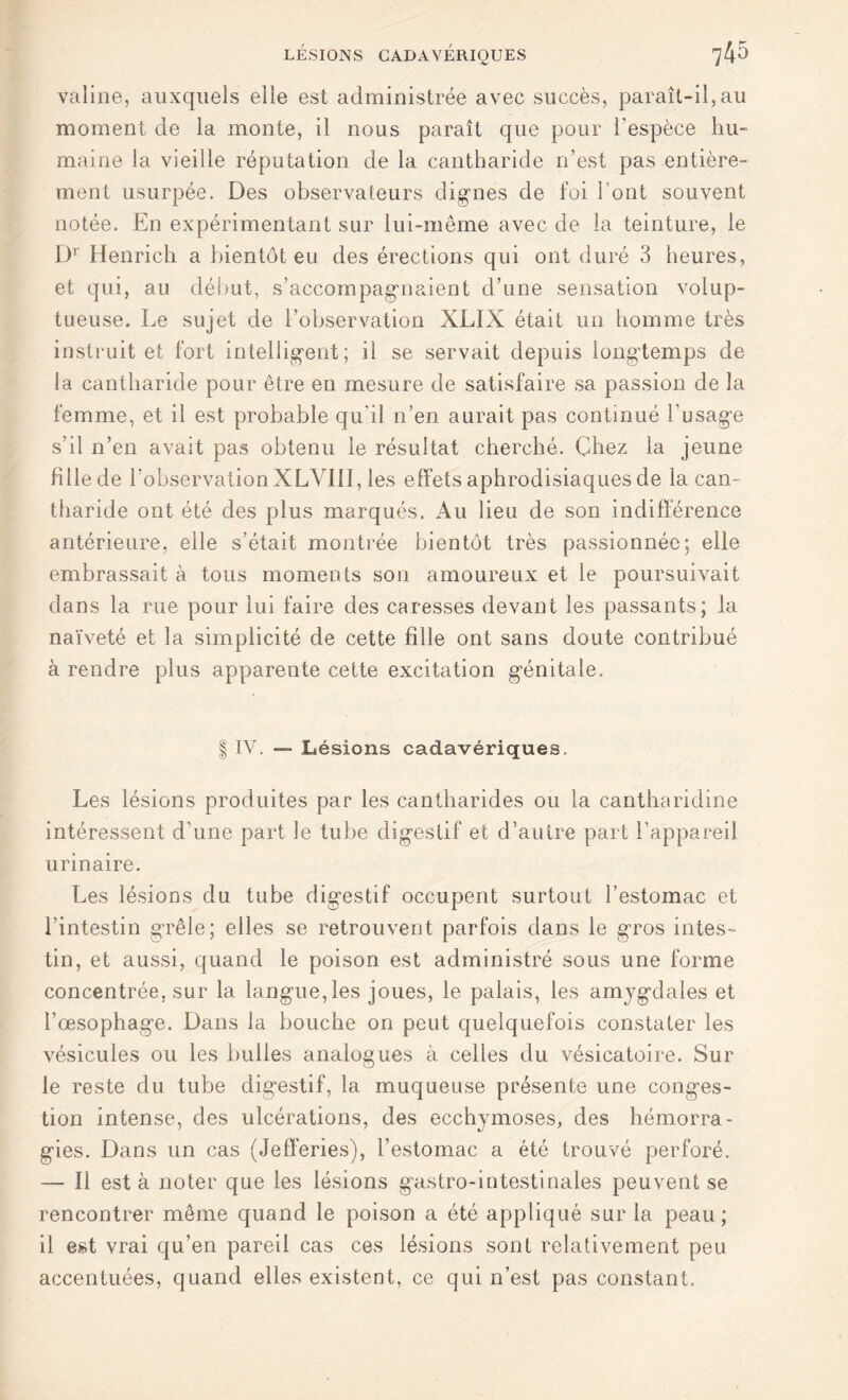 valine, auxquels elle est administrée avec succès, paraît-il,au moment de la monte, il nous paraît que pour l'espèce hu- maine la vieille réputation de la cantharide n’est pas entière- ment usurpée. Des observateurs dignes de foi l’ont souvent notée. En expérimentant sur lui-même avec de la teinture, le Dr Henrich a bientôt eu des érections qui ont duré 3 heures, et qui, au début, s’accompagnaient d’une sensation volup- tueuse. Le sujet de l’observation XLIX était un homme très instruit et fort intelligent; il se servait depuis longtemps de la cantharide pour être en mesure de satisfaire sa passion de la femme, et il est probable qu'il n’en aurait pas continué l'usage s’il n’en avait pas obtenu le résultat cherché. Chez la jeune hile de l’observation XLVIII, les effets aphrodisiaques de la can- tharide ont été des plus marqués. Au lieu de son indifférence antérieure, elle s’était montrée bientôt très passionnée; elle embrassait à tous moments son amoureux et le poursuivait dans la rue pour lui faire des caresses devant les passants; la naïveté et la simplicité de cette hile ont sans doute contribué à rendre plus apparente cette excitation génitale. | IV. — Lésions cadavériques. Les lésions produites par les cantharides ou la cantharidine intéressent d’une part le tube digestif et d’autre part l’appareil urinaire. Les lésions du tube digestif occupent surtout l’estomac et l’intestin grêle; elles se retrouvent parfois dans le gros intes- tin, et aussi, quand le poison est administré sous une forme concentrée, sur la langue,les joues, le palais, les amygdales et l’œsophage. Dans la bouche on peut quelquefois constater les vésicules ou les bulles analogues à celles du vésicatoire. Sur le reste du tube digestif, la muqueuse présente une conges- tion intense, des ulcérations, des ecchymoses, des hémorra- gies. Dans un cas (Jefferies), l’estomac a été trouvé perforé. — Il est à noter que les lésions gastro-intestinales peuvent se rencontrer même quand le poison a été appliqué sur la peau; il est vrai qu’en pareil cas ces lésions sont relativement peu accentuées, quand elles existent, ce qui n’est pas constant.