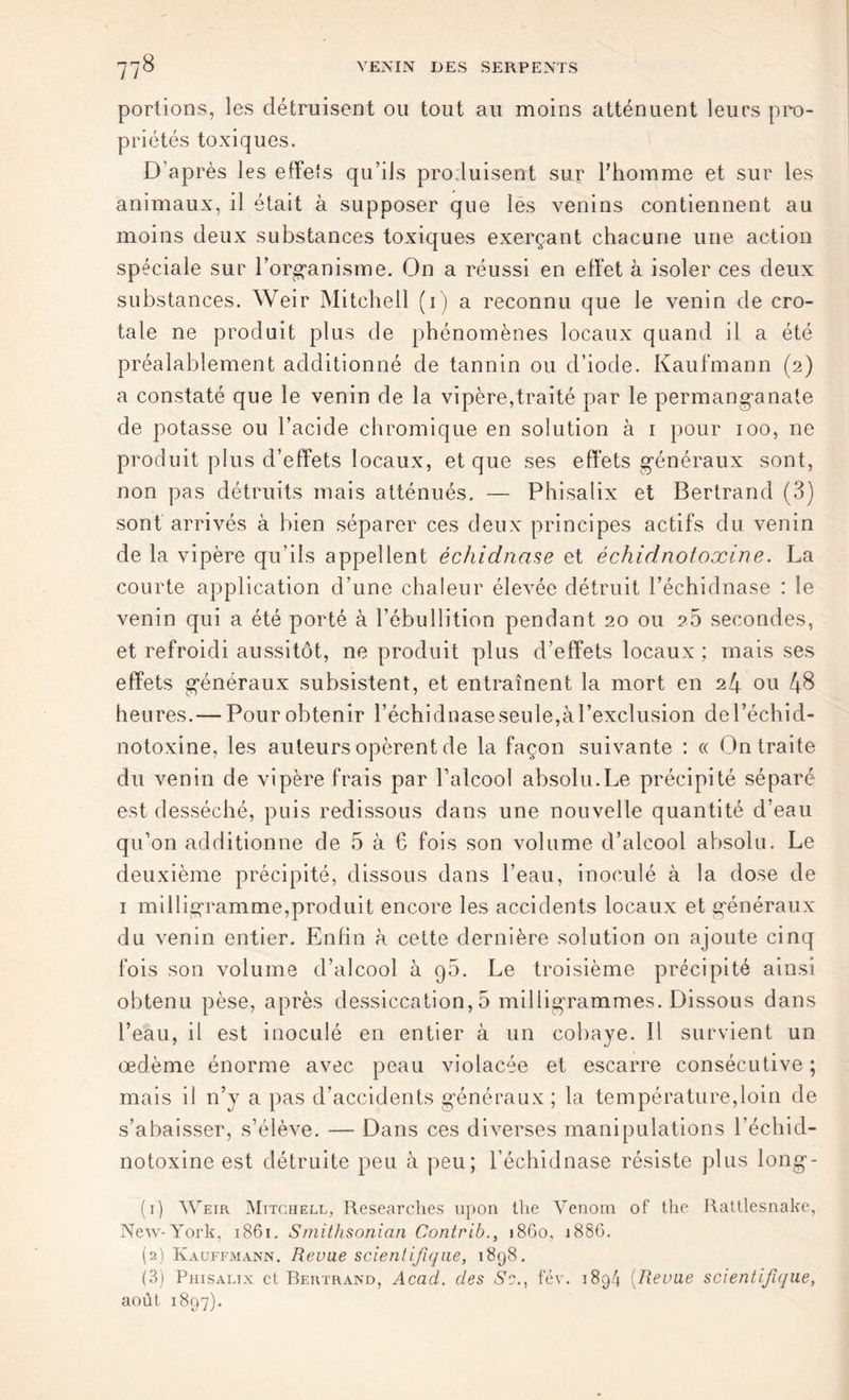 portions, les détruisent ou tout au moins atténuent leurs pro- priétés toxiques. D’après les effets qu’ils produisent sur l'homme et sur les animaux, il était à supposer que les venins contiennent au moins deux substances toxiques exerçant chacune une action spéciale sur l’organisme. On a réussi en effet à isoler ces deux substances. Weir Mitchell (i) a reconnu que le venin de cro- tale ne produit plus de phénomènes locaux quand il a été préalablement additionné de tannin ou d’iode. Kaufmann (2) a constaté que le venin de la vipère,traité par le permanganate de potasse ou l’acide chromique en solution à 1 pour 100, ne produit plus d’effets locaux, et que ses effets généraux sont, non pas détruits mais atténués. — Phisatix et Bertrand (3) sont arrivés à bien séparer ces deux principes actifs du venin de la vipère qu’ils appellent échidnase et échidnotoxine. La courte application d’une chaleur élevée détruit l’échidnase : le venin qui a été porté à l’ébullition pendant 20 ou 25 secondes, et refroidi aussitôt, ne produit plus d’effets locaux ; mais ses effets généraux subsistent, et entraînent la mort en 24 ou 48 heures.— Pour obtenir l’échidnaseseule,àrexclusion del’échid- notoxine, les auteurs opèrent de la façon suivante : « On traite du venin de vipère frais par l’alcool absolu.Le précipité séparé est desséché, puis redissous dans une nouvelle quantité d’eau qu’on additionne de 5 à 6 fois son volume d’alcool absolu. Le deuxième précipité, dissous dans l’eau, inoculé à la dose de 1 milligramme,produit encore les accidents locaux et généraux du venin entier. Enfin à cette dernière solution on ajoute cinq fois son volume d’alcool à q5. Le troisième précipité ainsi obtenu pèse, après dessiccation, 5 milligrammes. Dissous dans l’eau, il est inoculé en entier à un cobaye. Il survient un œdème énorme avec peau violacée et escarre consécutive ; mais il n’y a pas d’accidents généraux; la température,loin de s’abaisser, s’élève. — Dans ces diverses manipulations l’échid- notoxine est détruite peu à peu; l’échidnase résiste plus long- (1) Weir Mitchell, Researches upon the Venom of the Ratllesnake, New-York, 1861. Smithsonian Contrib., 1860, 1886. (2) Kauffmann. Revue scientifique, 1898. (3) Phisaltx et Bertrand, Acad, des Se., fév. 1894 (Revue scientifique, août 1897).