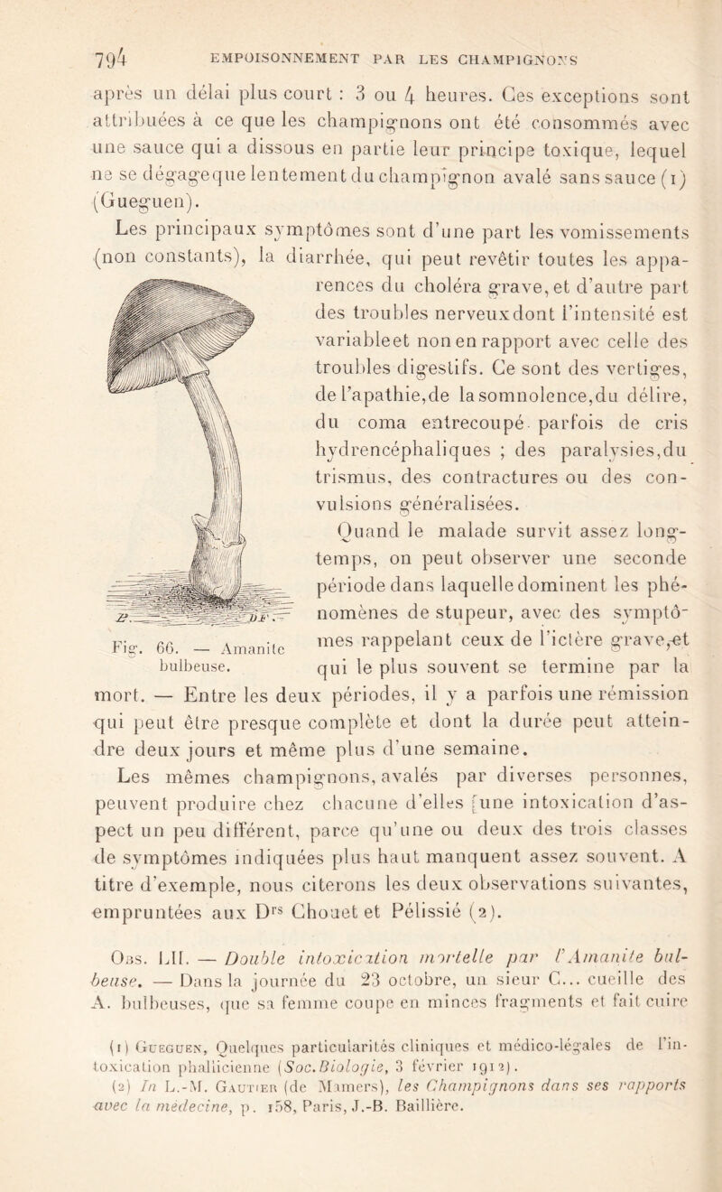 après un délai plus court : 3 ou 4 heures. Ces exceptions sont attribuées à ce que les champignons ont été consommés avec une sauce qui a dissous en partie leur principe toxique, lequel ne se dégage que lentement du champignon avalé sans sauce (i) (Gueguen). Les principaux symptômes sont d’une part les vomissements (non constants), la diarrhée, qui peut revêtir toutes les appa- rences du choléra grave, et d’autre part des troubles nerveux dont l’intensité est variableet non en rapport avec celle des troubles digestifs. Ce sont des vertiges, de l’apathie,de la somnolence,du délire, du coma entrecoupé parfois de cris hydrencéphaliques ; des paralysies,du trismus, des contractures ou des con- vulsions généralisées. Quand le malade survit assez long-- temps, on peut observer une seconde période dans laquelle dominent les phé- nomènes de stupeur, avec des symptô- mes rappelant ceux de l’ictère grave,-et qui le plus souvent se termine par la mort. — Entre les deux périodes, il y a parfois une rémission qui peut être presque complète et dont la durée peut attein- dre deux jours et même plus d’une semaine. Les mêmes champignons, avalés par diverses personnes, peuvent produire chez chacune d’elles [une intoxication d’as- pect un peu différent, parce qu’une ou deux des trois classes de symptômes indiquées plus haut manquent assez souvent. A titre d’exemple, nous citerons les deux observations suivantes, empruntées aux D1S Chouet et Pélissié (2 ). Ons. Lit. — Double intoxication mortelle par CAmanite bul- beuse. — Dans la journée du 23 octobre, un sieur C... cueille des A. bulbeuses, que sa femme coupe en minces f ragments et fait cuire (1) Gueguen, Quelques particularités cliniques et médico-légales de 1 in- toxication phalücienne [Soc.Biologie, 3 février 191p. (2) In L.-M. Gautier (de Mamers), les Champignons dans ses rapports avec la médecine, p. r58, Paris, J.-B. Baillière. Fig. 66. — Amanite bulbeuse.