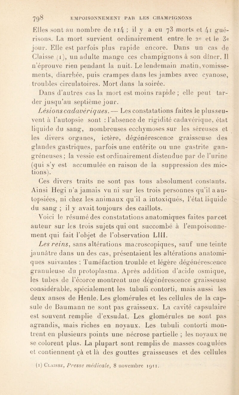 Elles sont au nombre de n4 ; il y a eu 73 morts et 4i gué- risons. La mort survient ordinairement entre le 2e et le 3e jour. Elle est parfois plus rapide -encore. Dans un cas de Claisse (1), un adulte mange ces champignons à son dîner. Il n’éprouve rien pendant la nuit. Le lendemain matin, vomisse- ments, diarrhée, puis crampes dans les jambes avec cyanose, troubles circulatoires. Mort dans la soirée. Dans d’autres cas la mort est moins rapide ; elle peut tar- der jusqu’au septième jour. Lésions cadavériques.— Les constatations faites leplusseu- vent à l’autopsie sont : l’absence de rigidité cadavérique, état liquide du sang, nombreuses ecchymoses sur les séreuses et les divers organes, ictère, dégénérescence graisseuse des glandes gastriques, parfois une entérite ou une gastrite gan- gréneuses ; la vessie est ordinairement distendue par de l’urine (qui s’y est accumulée en raison de la suppression des mic- tions). Ces divers traits ne sont pas tous absolument constants. Ainsi Hegi n’a jamais vu ni sur les trois personnes qu’il a au- topsiées, ni chez les animaux qu’il a intoxiqués, l’état liquide du sang ; il y avait toujours des caillots. Voici le résumé des constatations anatomiques faites parcet auteur sur les trois sujets qui ont succombé à l’empoisonne- ment qui fait l’objet de l’observation LUI. Les reins, sans altérations macroscopiques, sauf une teinte jaunâtre dans un des cas, présentaient les altérations anatomi- ques suivantes ; Tuméfaction trouble et légère dégénérescence granuleuse du protoplasma. Après addition d’acide osmique, les tubes de l’écorce montrent une dégénérescence graisseuse considérable, spécialement les tubuli contorti, mais aussi les deux anses de Henle. Les glomérules et les cellules de la cap- sule de Baumann ne sont pas graisseux. La cavité capsulaire est souvent remplie d’exsudat. Les glomérules ne sont pas agrandis, mais riches en noyaux. Les tubuli contorti mon- trent en plusieurs points une nécrose partielle ; les noyaux ne se colorent plus. La plupart sont remplis de masses coagulées et contiennent çà et là des gouttes graisseuses et des cellules (1) Claisse, Presse médicale, 8 novembre 1911.