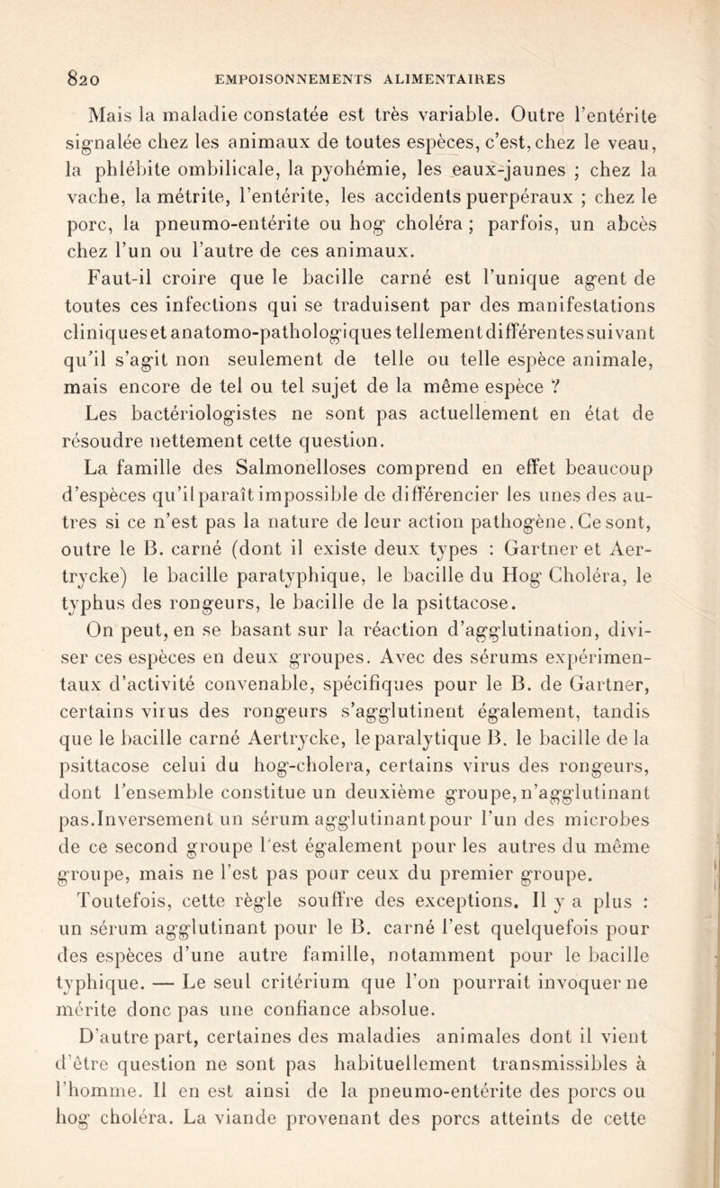 Mais la maladie constatée est très variable. Outre l’entérite signalée chez les animaux de toutes espèces, c’est,chez le veau, la phlébite ombilicale, la pyohémie, les eaux-jaunes ; chez la vache, la métrite, l’entérite, les accidents puerpéraux ; chez le porc, la pneumo-entérite ou hog choléra ; parfois, un abcès chez l’un ou l’autre de ces animaux. Faut-il croire que le bacille carné est l’unique agent de toutes ces infections qui se traduisent par des manifestations cliniques et anatomo-pathologiques tellement différentes suivant qu’il s’agit non seulement de telle ou telle espèce animale, mais encore de tel ou tel sujet de la même espèce ? Les bactériologistes ne sont pas actuellement en état de résoudre nettement cette question. La famille des Salmonelloses comprend en effet beaucoup d’espèces qu’il paraît impossible de différencier les unes des au- tres si ce n’est pas la nature de leur action pathogène. Ce sont, outre le B. carné (dont il existe deux types : Gartner et Aer- trycke) le bacille paratyphique, le bacille du Hog Choléra, le typhus des rongeurs, le bacille de la psittacose. On peut, en se basant sur la réaction d’agglutination, divi- ser ces espèces en deux groupes. Avec des sérums expérimen- taux d’activité convenable, spécifiques pour le B. de Gartner, certains virus des rongeurs s’agglutinent également, tandis que le bacille carné Aertrycke, le paralytique B. le bacille de la psittacose celui du hog-cholera, certains virus des rongeurs, dont l’ensemble constitue un deuxième groupe, n’agglutinant pas.Inversement un sérum agglutinant pour l'un des microbes de ce second groupe l est également pour les autres du même groupe, mais ne l’est pas pour ceux du premier groupe. Toutefois, cette règle souffre des exceptions. Il y a plus : un sérum agglutinant pour le B. carné l’est quelquefois pour des espèces d’une autre famille, notamment pour le bacille typhique. — Le seul critérium que l'on pourrait invoquer ne mérite donc pas une confiance absolue. D’autre part, certaines des maladies animales dont il vient d’être question ne sont pas habituellement transmissibles à l’homme. Il en est ainsi de la pneumo-entérite des porcs ou hog choléra. La viande provenant des porcs atteints de cette