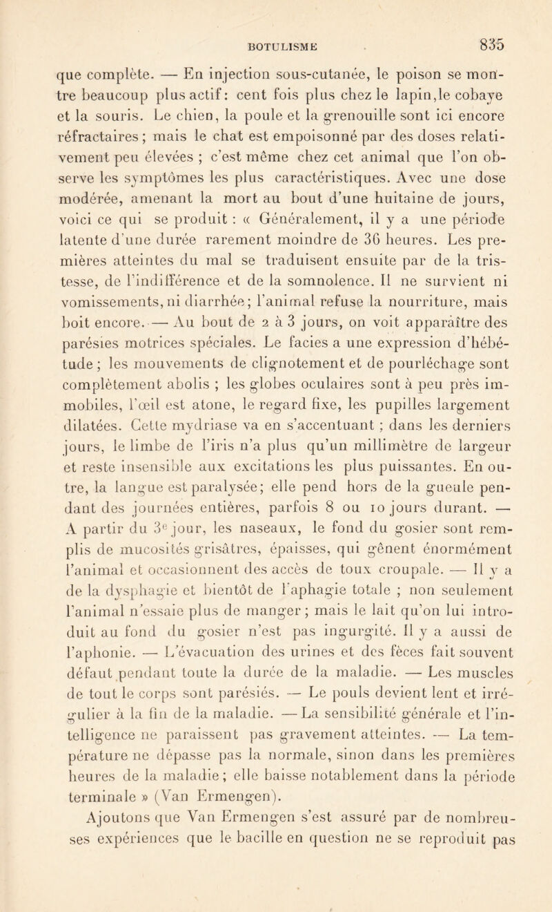 que complète- — En injection sous-cutanée, le poison se mon- tre beaucoup plus actif: cent fois plus chez le lapin, le cobaye et la souris. Le chien, la poule et la grenouille sont ici encore réfractaires; mais le chat est empoisonné par des doses relati- vement peu élevées ; c’est meme chez cet animal que l’on ob- serve les symptômes les plus caractéristiques. Avec une dose modérée, amenant la mort au bout d’une huitaine de jours, voici ce qui se produit : « Généralement, il y a une période latente d'une durée rarement moindre de 3G heures. Les pre- mières atteintes du mal se traduisent ensuite par de la tris- tesse, de Lindifférence et de la somnolence. Il ne survient ni vomissements,ni diarrhée; l’animal refuse la nourriture, mais boit encore.—• Au bout de 2 à 3 jours, on voit apparaître des parésies motrices spéciales. Le faciès a une expression d’hébé- tude ; les mouvements de clignotement et de pourléchage sont complètement abolis ; les globes oculaires sont à peu près im- mobiles, l’œil est atone, le regard fixe, les pupilles largement dilatées. Cette mydriase va en s’accentuant ; dans les derniers jours, le limbe de l’iris n’a plus qu’un millimètre de largeur et reste insensible aux excitations les plus puissantes. En ou- tre, la langue est paralysée; elle pend hors de la gueule pen- dant des journées entières, parfois 8 ou 10 jours durant. — A partir du 3e jour, les naseaux, le fond du gosier sont rem- plis de mucosités grisâtres, épaisses, qui gênent énormément l’animal et occasionnent des accès de toux croupale. — Il y a de la dysphagie et bientôt de l'aphagie totale ; non seulement l’animal n’essaie plus de manger; mais le lait qu’on lui intro- duit au fond du gosier n’est pas ingurgité. Il y a aussi de l’aphonie. — L’évacuation des urines et des fèces fait souvent défaut pendant toute la durée de la maladie. — Les muscles de tout le corps sont parésiés. — Le pouls devient lent et irré- gulier à la fin de la maladie. —La sensibilité générale et l’in- telligence ne paraissent pas gravement atteintes. — La tem- pérature ne dépasse pas la normale, sinon dans les premières heures de la maladie; elle baisse notablement dans la période terminale » (Van Ermengen). Ajoutons que Van Ermengen s’est assuré par de nombreu- ses expériences que le bacille en question ne se reproduit pas