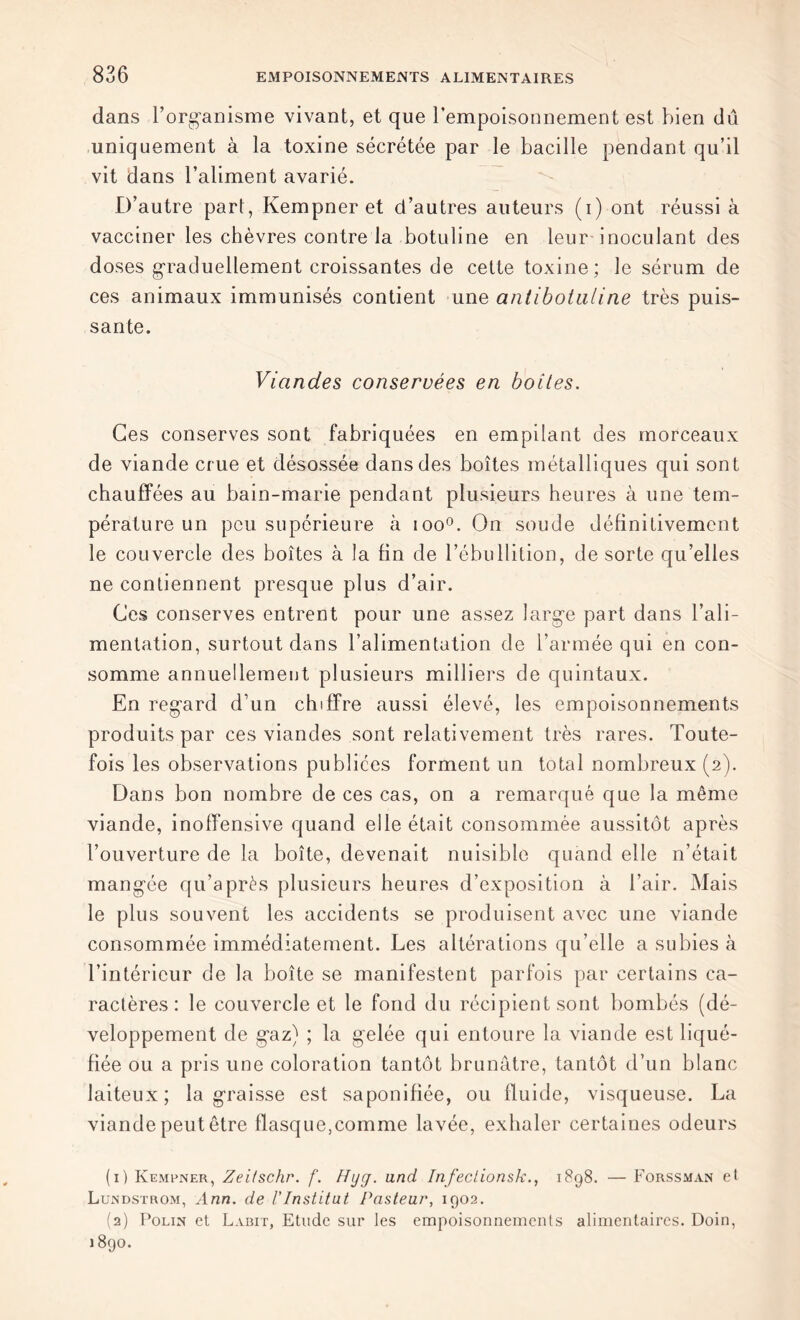 dans l’organisme vivant, et que l’empoisonnement est bien dû uniquement à la toxine sécrétée par le bacille pendant qu’il vit dans l’aliment avarié. D’autre part, Kempner et d’autres auteurs (i) ont réussi à vacciner les chèvres contre la botuline en leur inoculant des doses graduellement croissantes de cette toxine; le sérum de ces animaux immunisés contient une antibotaline très puis- sante. Viandes conservées en boites. Ces conserves sont fabriquées en empilant des morceaux de viande crue et désossée dans des boîtes métalliques qui sont chauffées au bain-marie pendant plusieurs heures à une tem- pérature un peu supérieure à ioo°. On soude définitivement le couvercle des boîtes à la fin de l’ébullition, de sorte qu’elles ne contiennent presque plus d’air. Ces conserves entrent pour une assez large part dans l’ali- mentation, surtout dans l’alimentation de l’armée qui en con- somme annuellement plusieurs milliers de quintaux. En regard d’un chiffre aussi élevé, les empoisonnements produits par ces viandes sont relativement très rares. Toute- fois les observations publiées forment un total nombreux (2). Dans bon nombre de ces cas, on a remarqué que la même viande, inoffensive quand elle était consommée aussitôt après l’ouverture de la boîte, devenait nuisible quand elle n’était mangée qu’a près plusieurs heures d’exposition à l’air. Mais le plus souvent les accidents se produisent avec une viande consommée immédiatement. Les altérations qu’elle a subies à l’intérieur de la boîte se manifestent parfois par certains ca- ractères : le couvercle et le fond du récipient sont bombés (dé- veloppement de gaz) ; la gelée qui entoure la viande est liqué- fiée ou a pris une coloration tantôt brunâtre, tantôt d’un blanc laiteux; la graisse est saponifiée, ou fluide, visqueuse. La viande peut être flasque,comme lavée, exhaler certaines odeurs (1) Kempner, Zeitschr. f. Hyg. and Infeclionsk., 1898. — Forssman et Lundstrom, Ann. de l'Institut Pasteur, 1902. (2) Polin et Labit, Etude sur les empoisonnements alimentaires. Doin, 1890.